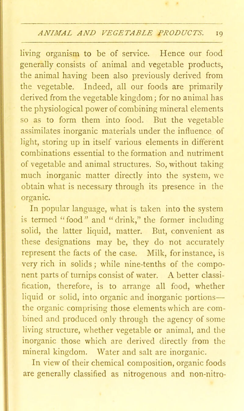 living organism to be of service. Hence our food generally consists of animal and vegetable products, the animal having been also previously derived from the vegetable. Indeed, all our foods are primarily derived from the vegetable kingdom; for no animal has the physiological power of combining mineral elements so as to form them into food. But the vegetable assimilates inorganic materials under the influence of light, storing up in itself various elements in different combinations essential to the formation and nutriment of vegetable and animal structures. So, without taking much inorganic matter directly into the system, we obtain what is necessary through its presence in the organic. In popular language, what is taken into the system is termed “food” and “drink,” the former including solid, the latter liquid, matter. But, convenient as these designations may be, they do not accurately represent the facts of the case. Milk, for instance, is very rich in solids; while nine-tenths of the compo- nent parts of turnips consist of water. A better classi- fication, therefore, is to arrange all food, whether liquid or solid, into organic and inorganic portions— the organic comprising those elements which are com- bined and produced only through the agency of some living structure, whether vegetable or animal, and the inorganic those which are derived directly from the mineral kingdom. Water and salt are inorganic. In view of their chemical composition, organic foods are generally classified as nitrogenous and non-nitro-