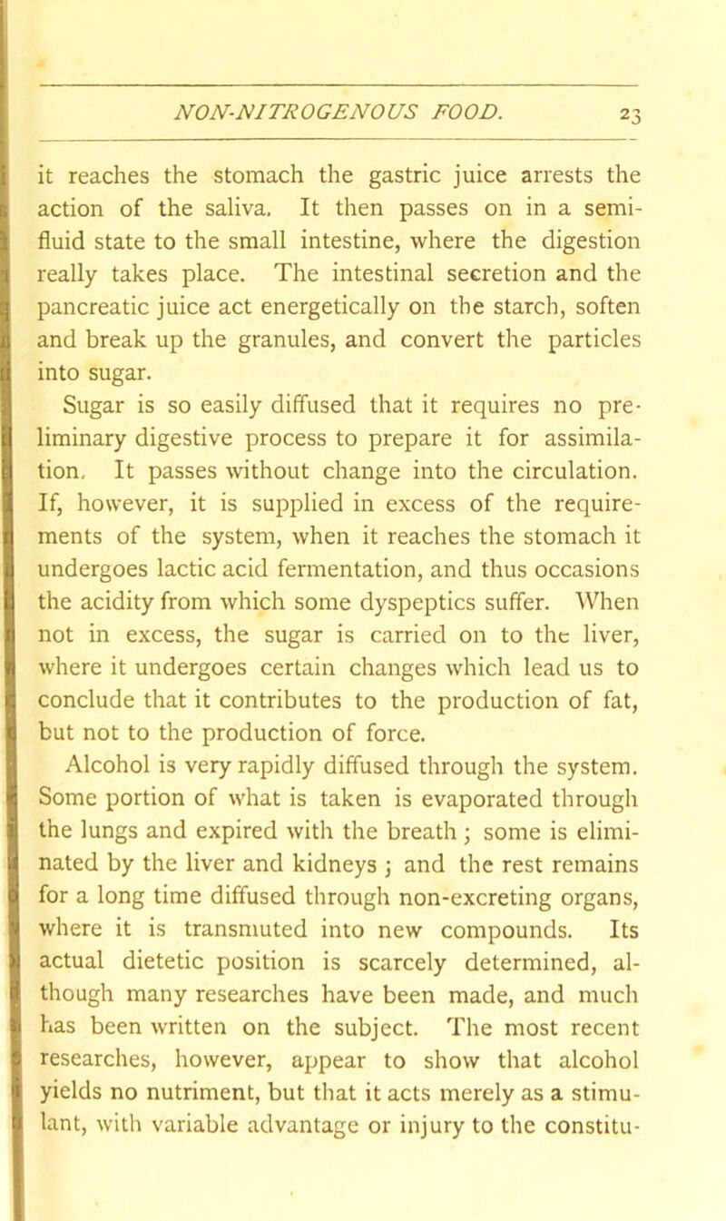 it reaches the stomach the gastric juice arrests the action of the saliva. It then passes on in a semi- fluid state to the small intestine, where the digestion really takes place. The intestinal secretion and the pancreatic juice act energetically on the starch, soften and break up the granules, and convert the particles into sugar. Sugar is so easily diffused that it requires no pre- liminary digestive process to prepare it for assimila- tion, It passes without change into the circulation. If, however, it is supplied in excess of the require- ments of the system, when it reaches the stomach it undergoes lactic acid fermentation, and thus occasions the acidity from which some dyspeptics suffer. When not in excess, the sugar is carried on to the liver, where it undergoes certain changes which lead us to conclude that it contributes to the production of fat, but not to the production of force. Alcohol is very rapidly diffused through the system. Some portion of what is taken is evaporated through the lungs and expired with the breath \ some is elimi- nated by the liver and kidneys ; and the rest remains for a long time diffused through non-excreting organs, where it is transmuted into new compounds. Its actual dietetic position is scarcely determined, al- though many researches have been made, and much has been written on the subject. The most recent researches, however, appear to show that alcohol yields no nutriment, but that it acts merely as a stimu- lant, with variable advantage or injury to the constitu-