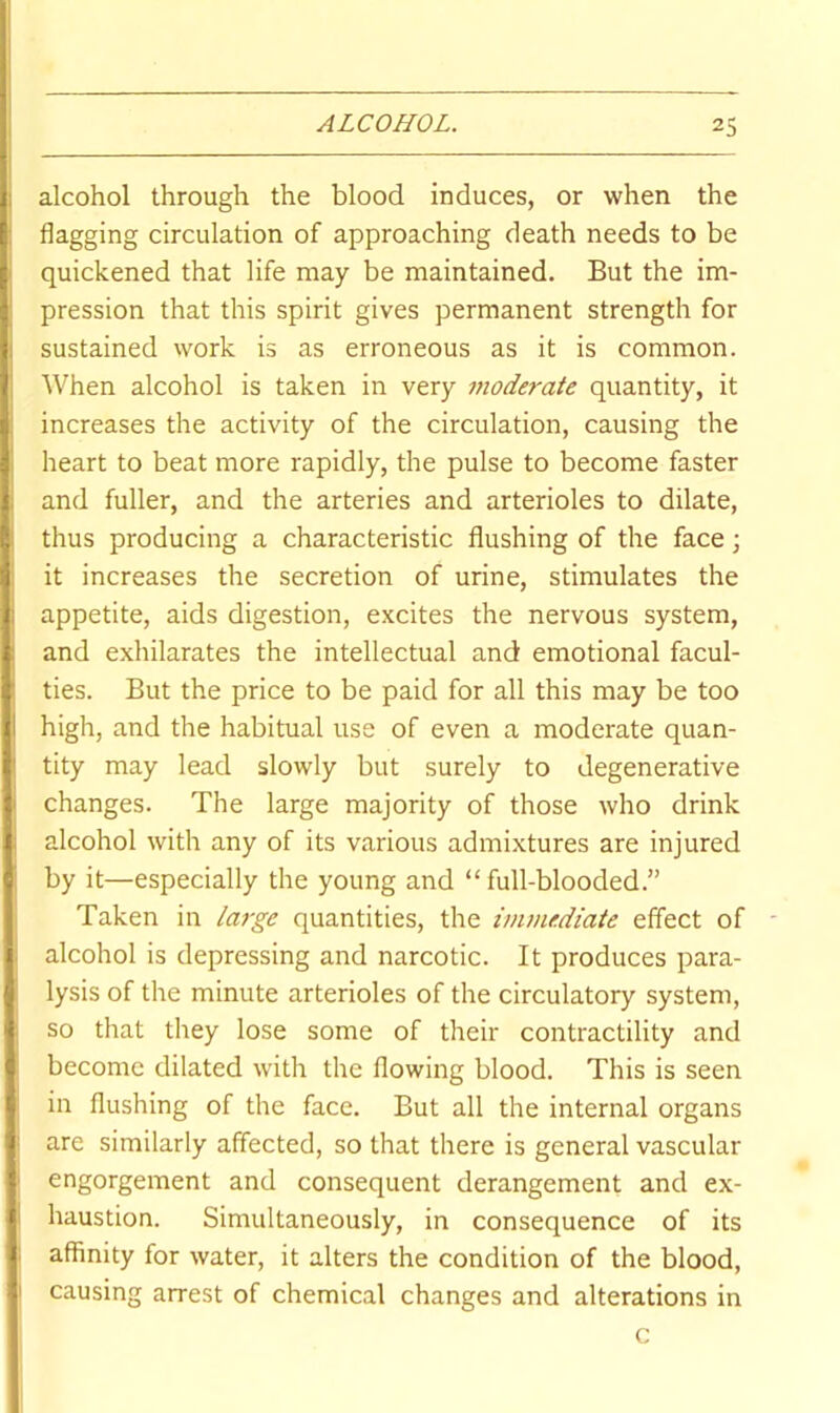 alcohol through the blood induces, or when the flagging circulation of approaching death needs to be quickened that life may be maintained. But the im- pression that this spirit gives permanent strength for sustained work is as erroneous as it is common. When alcohol is taken in very moderate quantity, it increases the activity of the circulation, causing the heart to beat more rapidly, the pulse to become faster and fuller, and the arteries and arterioles to dilate, thus producing a characteristic flushing of the face; it increases the secretion of urine, stimulates the appetite, aids digestion, excites the nervous system, and exhilarates the intellectual and emotional facul- ties. But the price to be paid for all this may be too high, and the habitual use of even a moderate quan- tity may lead slowly but surely to degenerative changes. The large majority of those who drink alcohol with any of its various admixtures are injured by it—especially the young and “full-blooded.” Taken in large quantities, the inunediate effect of alcohol is depressing and narcotic. It produces para- lysis of the minute arterioles of the circulatory system, so that they lose some of their contractility and become dilated with the flowing blood. This is seen in flushing of the face. But all the internal organs are similarly affected, so that there is general vascular engorgement and consequent derangement and ex- haustion. Simultaneously, in consequence of its affinity for water, it alters the condition of the blood, causing arrest of chemical changes and alterations in c