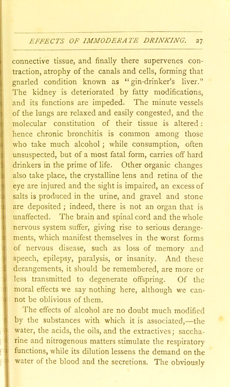 connective tissue, and finally there supervenes con- traction, atrophy of the canals and cells, forming that gnarled condition known as “gin-drinker’s liver.” The kidney is deteriorated by fatty modifications, and its functions are impeded. The minute vessels of the lungs are relaxed and easily congested, and the f. molecular constitution of their tissue is altered: !. hence chronic bronchitis is common among those , who take much alcohol; while consumption, often (unsuspected, but of a most fatal form, carries off hard drinkers in the prime of life. Other organic changes also take place, the crystalline lens and retina of the I eye are injured and the sight is impaired, an excess of salts is produced in the urine, and gravel and stone i I are deposited; indeed, there is not an organ that is i I unaffected. The brain and spinal cord and the whole i nervous system suffer, giving rise to serious derange- , ments, which manifest themselves in the worst forms !of nervous disease, such as loss of memory and speech, epilepsy, paralysis, or insanity. And these derangements, it should be remembered, are more or ^ less transmitted to degenerate offspring. Of the moral effects we say nothing here, although we can- not be oblivious of them. The effects of alcohol are no doubt much modified ; by the substances with which it is associated,—the water, the acids, the oils, and the extractives; saccha- I rine and nitrogenous matters stimulate the respiratory } functions, while its dilution lessens the demand on the 1 water of the blood and the secretions. The obviously
