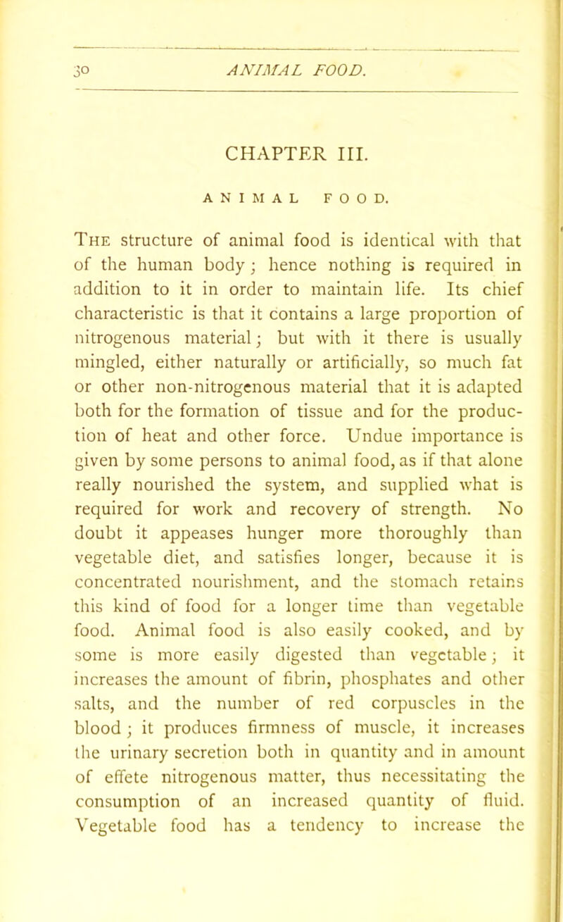 CHAPTER III. ANIMAL FOOD. The structure of animal food is identical with that of the human body ; hence nothing is required in addition to it in order to maintain life. Its chief characteristic is that it contains a large proportion of nitrogenous material; but with it there is usually mingled, either naturally or artificially, so much fat or other non-nitrogenous material that it is adapted both for the formation of tissue and for the produc- tion of heat and other force. Undue importance is given by some persons to animal food, as if that alone really nourished the system, and supplied what is required for work and recovery of strength. No doubt it appeases hunger more thoroughly than vegetable diet, and satisfies longer, because it is concentrated nourishment, and the stomach retains this kind of food for a longer lime than vegetable food. Animal food is also easily cooked, and by some is more easily digested than vegetable; it increases the amount of fibrin, phosphates and other salts, and the number of red corpuscles in the blood ; it produces firmness of muscle, it increases the urinary secretion both in quantity and in amount of effete nitrogenous matter, thus necessitating the consumption of an increased quantity of fluid. Vegetable food has a tendency to increase the