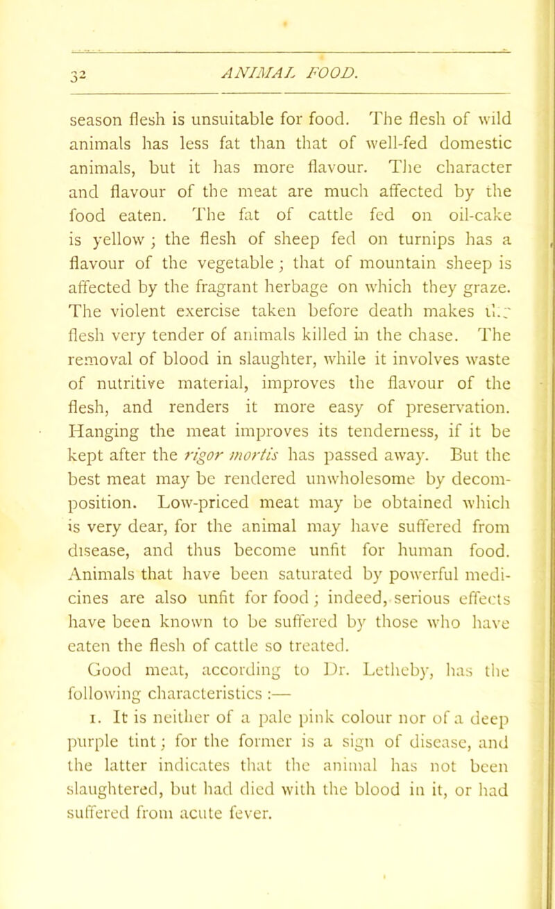 season flesh is unsuitable for food. The flesh of wild animals has less fat than that of well-fed domestic animals, but it has more flavour. TJie character and flavour of the meat are much affected by the food eaten. The fat of cattle fed on oil-cake is yellow ; the flesh of sheep fed on turnips has a flavour of the vegetable ; that of mountain sheep is affected by the fragrant herbage on which they graze. The violent exercise taken before death makes il.r flesh very tender of animals killed in the chase. The removal of blood in slaughter, while it involves waste of nutritive material, improves the flavour of the flesh, and renders it more easy of preserv'ation. Hanging the meat improves its tenderness, if it be kept after the 7-igor mortis has passed away. But the best meat may be rendered unwholesome by decom- position. Low-priced meat may be obtained which is very dear, for the animal may have suffered from disease, and thus become unfit for human food. Animals that have been saturated by powerful medi- cines are also unfit for food; indeed, serious effects have been known to be suffered by those who have eaten the flesh of cattle so treated. Good meat, according to Dr. Letheby, has the following characteristics :— I. It is neither of a pale pink colour nor of a deep purple tint; for the former is a sign of disease, and the latter indicates that the animal has not been slaughtered, but had died with the blood in it, or had suffered from acute fever.