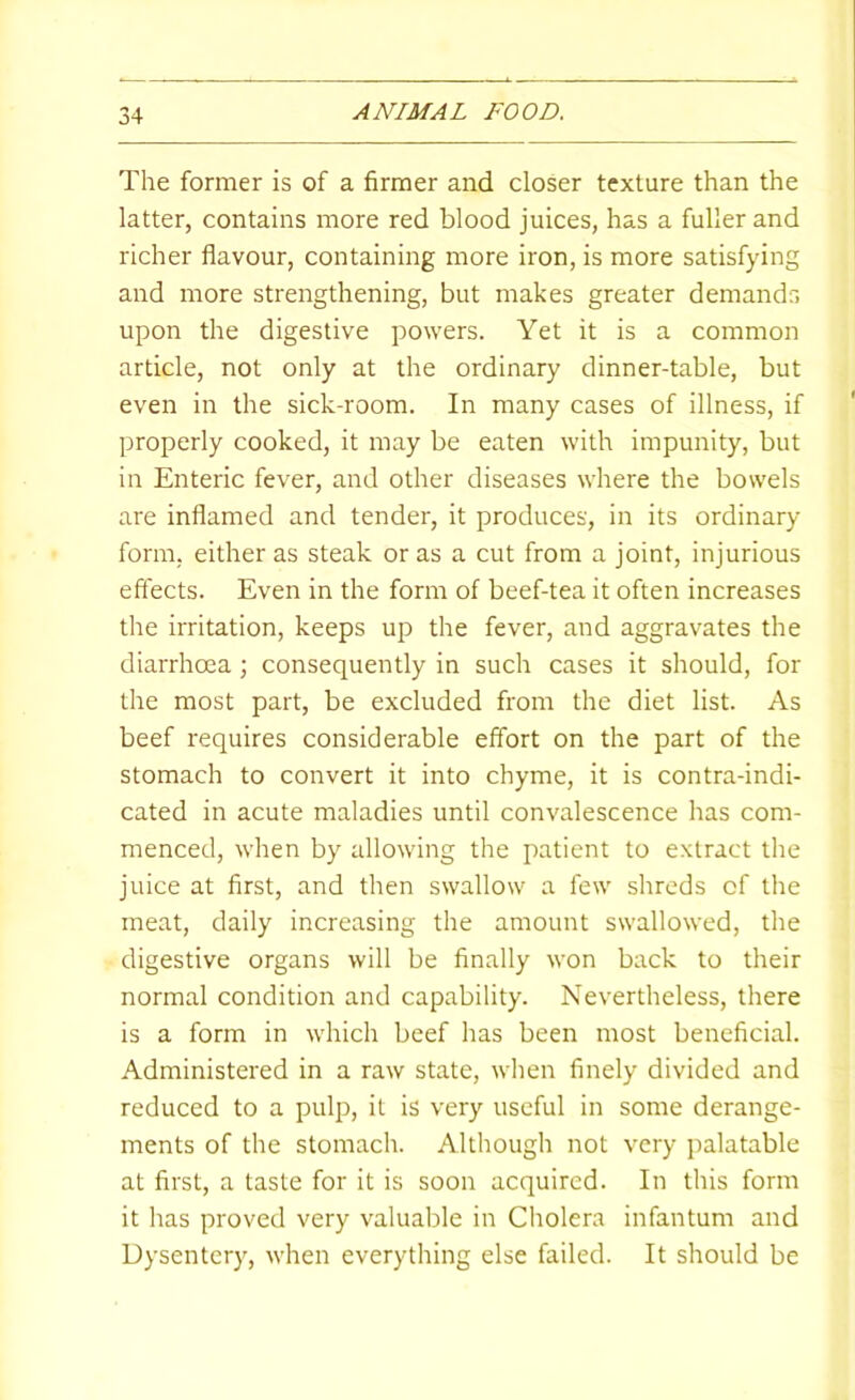 The former is of a firmer and closer texture than the latter, contains more red blood juices, has a fuller and richer flavour, containing more iron, is more satisfying and more strengthening, but makes greater demands upon the digestive powers. Yet it is a common article, not only at the ordinary dinner-table, but even in the sick-room. In many cases of illness, if properly cooked, it may be eaten with impunity, but in Enteric fever, and other diseases where the bowels are inflamed and tender, it produces, in its ordinary- form, either as steak or as a cut from a joint, injurious effects. Even in the form of beef-tea it often increases the irritation, keeps up the fever, and aggravates the diarrhoea; consequently in such cases it should, for the most part, be excluded from the diet list. As beef requires considerable effort on the part of the stomach to convert it into chyme, it is contra-indi- cated in acute maladies until convalescence has com- menced, when by allowing the patient to extract the juice at first, and then swallow a few shreds of the meat, daily increasing the amount swallowed, the digestive organs will be finally won back to their normal condition and capability. Nevertheless, there is a form in which beef has been most beneficial. Administered in a raw state, wlien finely divided and reduced to a pulp, it is very useful in some derange- ments of the stomach. Although not very palatable at first, a taste for it is soon acquired. In this form it has proved very valuable in Cholera infantum and Dysentery, when everything else failed. It should be