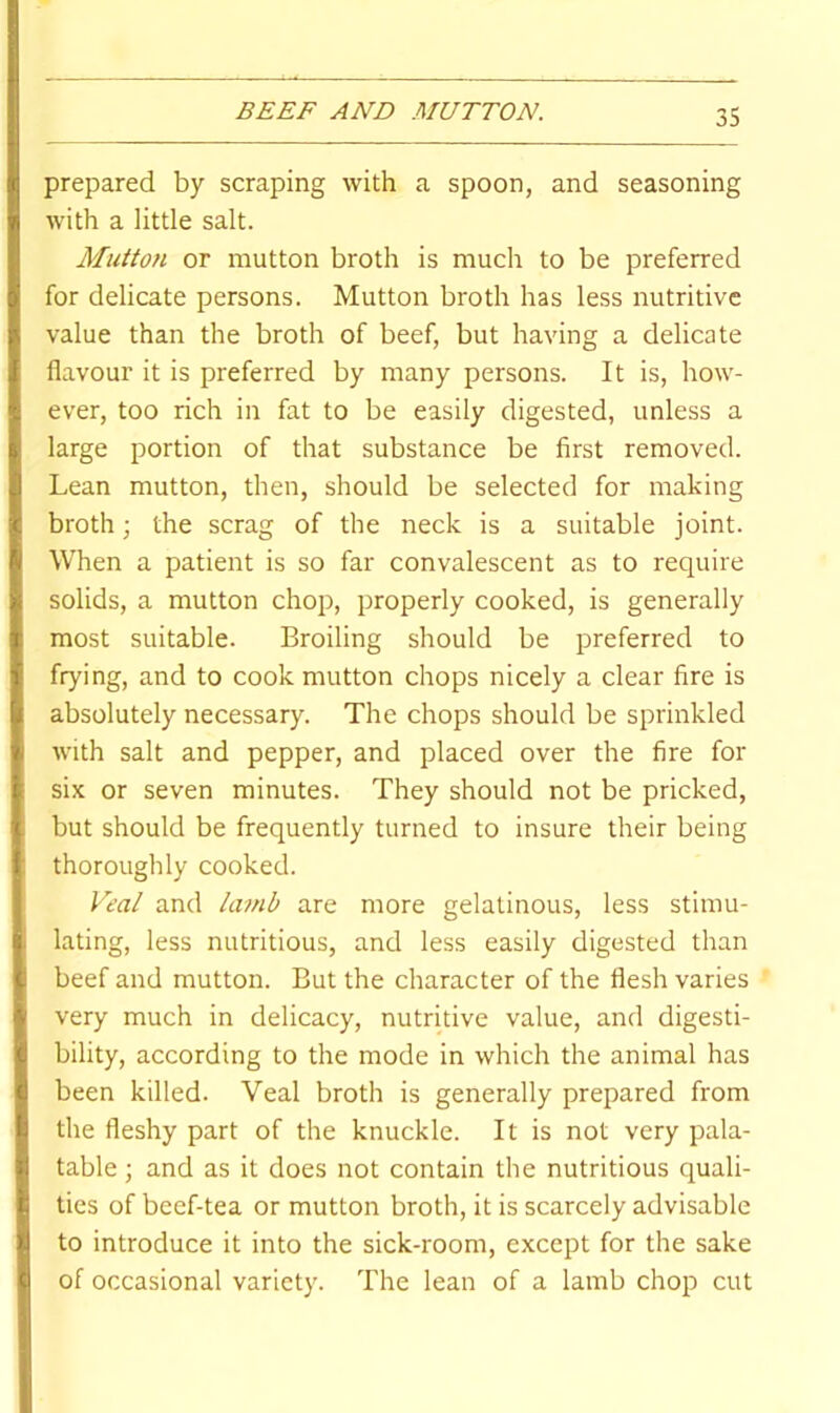 BEEF AND MUTTON. prepared by scraping with a spoon, and seasoning with a little salt. Mutton or mutton broth is much to be preferred for delicate persons. Mutton broth has less nutritive value than the broth of beef, but having a delicate flavour it is preferred by many persons. It is, how- ever, too rich in fat to be easily digested, unless a large portion of that substance be first removed. Lean mutton, then, should be selected for making broth; the scrag of the neck is a suitable joint. When a patient is so far convalescent as to require solids, a mutton chop, properly cooked, is generally most suitable. Broiling should be preferred to frying, and to cook mutton chops nicely a clear fire is absolutely necessary. The chops should be sprinkled with salt and pepper, and placed over the fire for six or seven minutes. They should not be pricked, but should be frequently turned to insure their being thoroughly cooked. Veal and kmib are more gelatinous, less stimu- lating, less nutritious, and less easily digested than beef and mutton. But the character of the flesh varies very much in delicacy, nutritive value, and digesti- bility, according to the mode in which the animal has been killed. Veal broth is generally prepared from the fleshy part of the knuckle. It is not very pala- table ; and as it does not contain the nutritious quali- ties of beef-tea or mutton broth, it is scarcely advisable to introduce it into the sick-room, except for the sake of occasional variety. The lean of a lamb chop cut