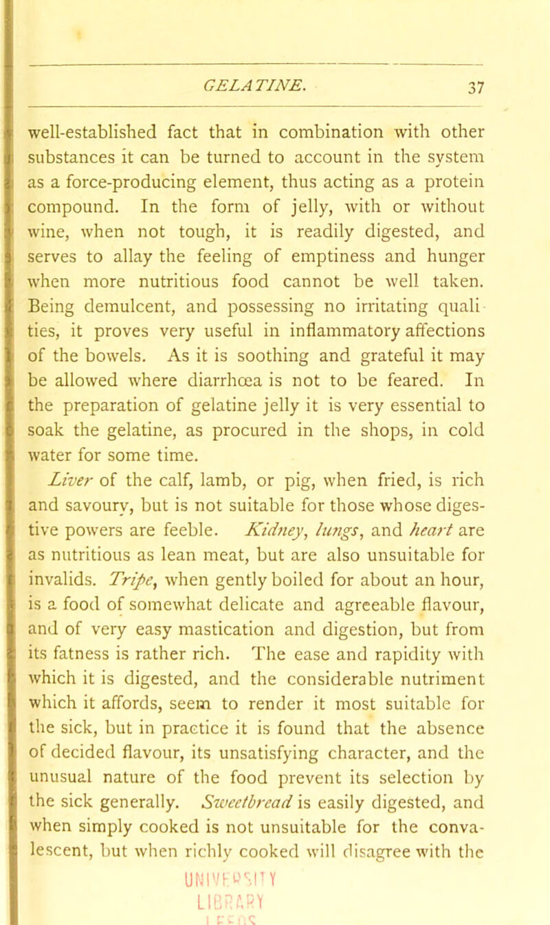 well-established fact that in combination with other substances it can be turned to account in the system as a force-producing element, thus acting as a protein compound. In the form of jelly, with or without wine, when not tough, it is readily digested, and serves to allay the feeling of emptiness and hunger when more nutritious food cannot be well taken. Being demulcent, and possessing no irritating quali ties, it proves very useful in inflammatory affections of the bowels. As it is soothing and grateful it may be allowed where diarrhoea is not to be feared. In the preparation of gelatine jelly it is very essential to soak the gelatine, as procured in the shops, in cold water for some time. Liver of the calf, lamb, or pig, when fried, is rich and savoury, but is not suitable for those whose diges- tive powers are feeble. Kidtiey, lu?jgs, and heart are as nutritious as lean meat, but are also unsuitable for invalids. Tripe., when gently boiled for about an hour, is a food of somewhat delicate and agreeable flavour, and of very easy mastication and digestion, but from its fatness is rather rich. The ease and rapidity with which it is digested, and the considerable nutriment which it affords, seem to render it most suitable for the sick, but in practice it is found that the absence of decided flavour, its unsatisfying character, and the unusual nature of the food prevent its selection by the sick generally. Sweetbread is easily digested, and when simply cooked is not unsuitable for the conva- lescent, but when richly cooked will disagree with the UNI'/fU'SPY LIBRARY