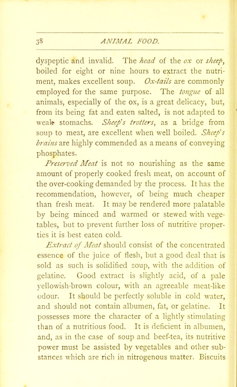 dyspeptic and invalid. The head of the ox or sheep, boiled for eight or nine hours to extract the nutri- ment, makes excellent soup. Ox-tails are commonly employed for the same purpose. The tongue of all animals, especially of the ox, is a great delicacy, but, from its being fat and eaten salted, is not adapted to ' weak stomachs. Sheep's trotters, as a bridge from soup to meat, are excellent when well boiled. Sheep's brains are highly commended as a means of conveying phosphates. Preserved Meat is not so nourishing as the same amount of properly cooked fresh meat, on account of the over-cooking demanded by the process. It has the recommendation, however, of being much cheaper than fresh meat. It may be rendered more palatable by being minced and warmed or stewed with vege- tables, but to prevent further loss of nutritive proper- ties it is best eaten cold. Extract of Meat deiovMS. consist of the concentrated essence of the juice of flesli, but a good deal that is sold as such is solidified soup, with the addition of gelatine. Good extract is slightly acid, of a pale yellowish-brown colour, with an agreeable meat-like odour. It should be perfectly soluble in cold water, and should not contain albumen, fat, or gelatine. It possesses more the character of a lightly stimulating than of a nutritious food. It is deficient in albumen, and, as in the case of soup and beef-tea, its nutritive power must be assisted by vegetables and other sub- stances which are rich in nitrogenous matter. Biscuits