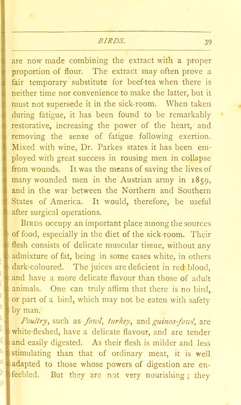 BIRDS. are now made combining the extract with a proper proportion of flour. The extract may often prove a fair temporary substitute for beef-tea when there is neither time nor convenience to make the latter, but it must not supersede it in the sick-room. When taken during fatigue, it has been found to be remarkably restorative, increasing the power of the heart, and removing the sense of fatigue following exertion. Mixed with wine. Dr. Parkes states it has been em- ployed with great success in rousing men in collapse from wounds. It was the means of saving the lives of many wounded men in the Austrian army in 1859, and in the war between the Northern and Southern States of America. It would, therefore, be useful after surgical operations. Birds occupy an important place among the sources of food, especially in the diet of the sick-room. Their flesh consists of delicate muscular tissue, without any admixture of fat, being in some cases white, in others dark-coloured. The juices are deficient in red blood, and have a more delicate flavour than those of adult animals. One can truly affirm that there is no bird, or part of a bird, which may not be eaten with safety ' by man. Poultry, such as fowl, turkey, and guineafoivl, are white-fleshed, have a delicate flavour, and are tender '=1 and easily digested. As their flesh is milder and less stimulating than that of ordinary meat, it is well adapted to those whose powers of digestion are en- l*' feebled. But they arc not very nourishing; they