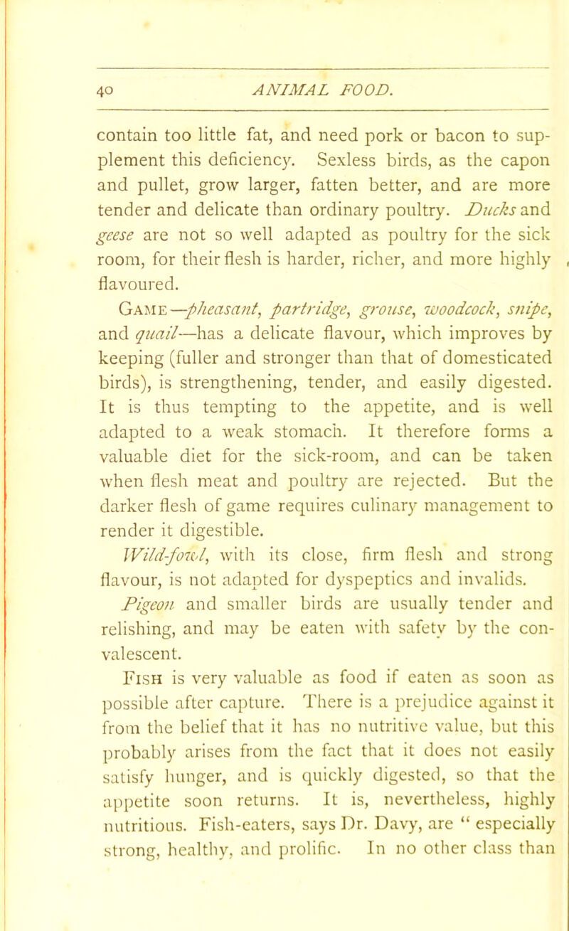 contain too little fat, and need pork or bacon to sup- plement this deficiency. Sexless birds, as the capon and pullet, grow larger, fatten better, and are more tender and delicate than ordinary poultry. Ducks geese are not so well adapted as poultry for the sick room, for their flesh is harder, richer, and more highly flavoured. pheasant, partridge, grouse, woodcock, snipe, and quail—has a delicate flavour, which improves by keeping (fuller and stronger than that of domesticated birds), is strengthening, tender, and easily digested. It is thus tempting to the appetite, and is well adapted to a weak stomach. It therefore fonns a valuable diet for the sick-room, and can be taken when flesh meat and poultry are rejected. But the darker flesh of game requires culinary management to render it digestible. Wild-fowl, with its close, firm flesh and strong flavour, is not adapted for dyspeptics and invalids. Pigeon and smaller birds are usually tender and relishing, and may be eaten with safety by the con- valescent. Fish is very valuable as food if eaten as soon as possible after capture. There is a prejudice against it from the belief that it has no nutritive value, but this probably arises from the fact that it does not easily satisfy hunger, and is quickly digested, so that the appetite soon returns. It is, nevertheless, highly nutritious. Fish-eaters, says Dr. Davy, are “ especially strong, healthy, and prolific. In no other class than