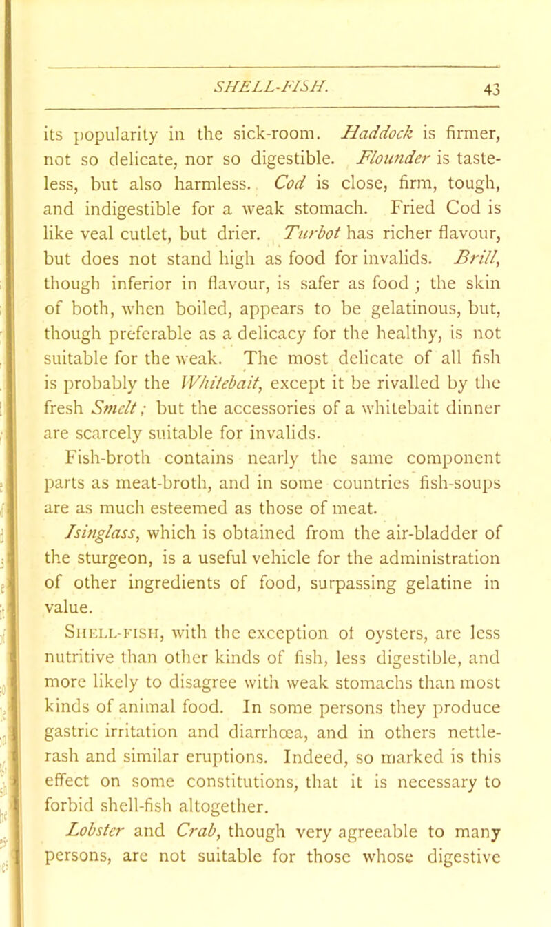 SHELL-FISH. its j)opularity in the sick-room. Haddock is firmer, not so delicate, nor so digestible. Floiaider is taste- less, but also harmless. Cod is close, firm, tough, and indigestible for a weak stomach. Fried Cod is like veal cutlet, but drier. Turbot has richer flavour, but does not stand high as food for invalids. Brill, though inferior in flavour, is safer as food ; the skin of both, -when boiled, appears to be gelatinous, but, though preferable as a delicacy for the healthy, is not suitable for the weak. The most delicate of all fish is probably the Whitebait, except it be rivalled by the fresh Smelt; but the accessories of a whitebait dinner are scarcely suitable for invalids. Fish-broth contains nearly the same component parts as meat-broth, and in some countries fish-soups are as much esteemed as those of meat. Isinglass, which is obtained from the air-bladder of the sturgeon, is a useful vehicle for the administration of other ingredients of food, surpassing gelatine in value. Shell-fish, with the exception of oysters, are less nutritive than other kinds of fish, less digestible, and more likely to disagree with weak stomachs than most kinds of animal food. In some persons they produce gastric irritation and diarrhoea, and in others nettle- rash and similar eruptions. Indeed, so marked is this effect on some constitutions, that it is necessary to forbid shell-fish altogether. Lobster and Crab, though very agreeable to many persons, are not suitable for those whose digestive