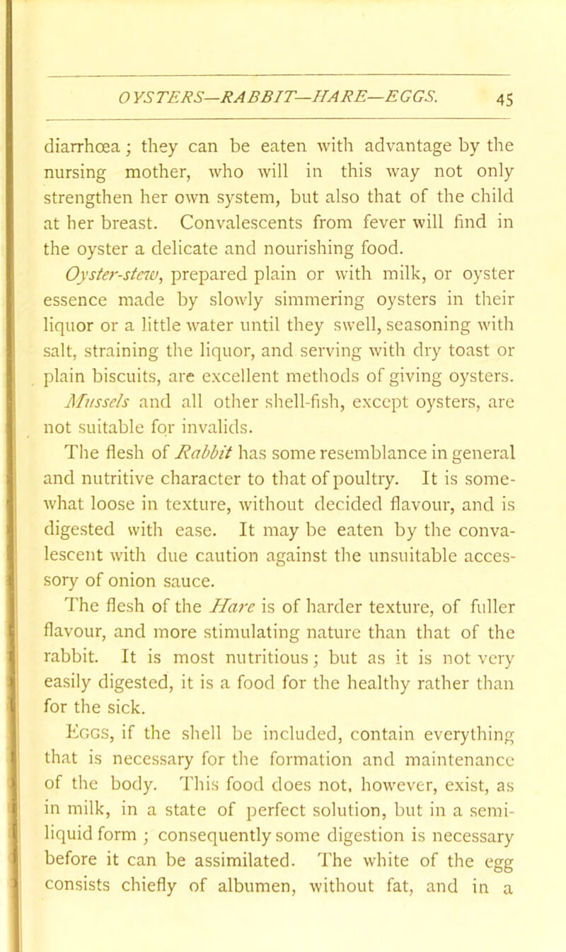 diarrhoea; they can be eaten with advantage by the nursing mother, who will in this way not only strengthen her own system, but also that of the child at her breast. Convalescents from fever will find in the oyster a delicate and nourishing food. Oyster-stciej, prepared plain or with milk, or oyster essence made by slowly simmering oysters in their liquor or a little water until they swell, seasoning with salt, straining the liquor, and serving with dry toast or plain biscuits, are excellent methods of giving oysters. Mussels and all other shell-fish, except oysters, are not suitable for invalids. The flesh of Rabbit has some resemblance in general and nutritive character to that of poultry. It is some- what loose in texture, without decided flavour, and is digested with ease. It may be eaten by the conva- lescent with due caution against the unsuitable acces- sory of onion sauce. The flesh of the Hare is of harder texture, of fuller flavour, and more stimulating nature than that of the rabbit. It is most nutritious; but as it is not very easily digested, it is a food for the healthy rather than for the sick. Eggs, if the shell be included, contain everything that is necessary for the formation and maintenance of the body. This food does not, however, exist, as in milk, in a state of perfect solution, but in a semi- liquid form ; consequently some digestion is necessary before it can be assimilated. The white of the egg consists chiefly of albumen, without fat, and in a