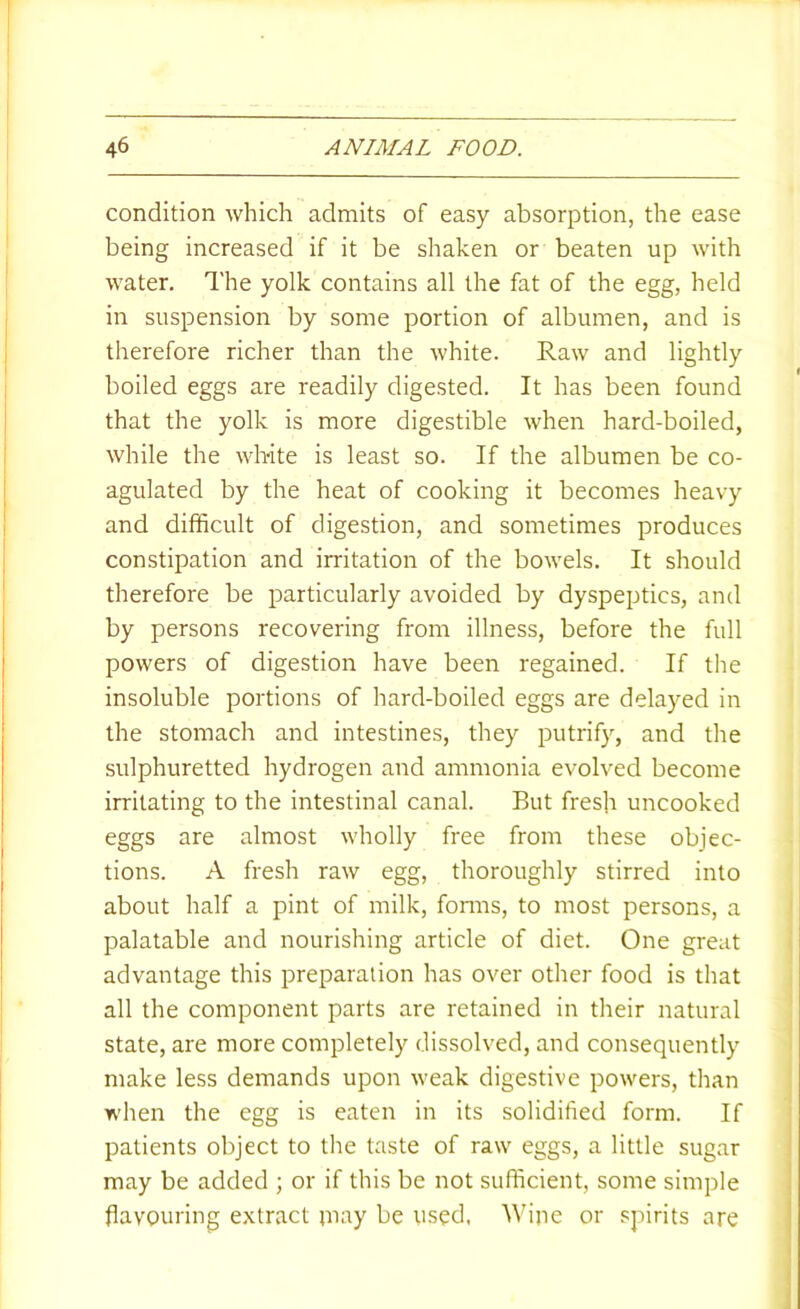 condition which admits of easy absorption, the ease being increased if it be shaken or beaten up with water. The yolk contains all the fat of the egg, held in suspension by some portion of albumen, and is therefore richer than the white. Raw and lightly boiled eggs are readily digested. It has been found that the yolk is more digestible when hard-boiled, while the wh-ite is least so. If the albumen be co- agulated by the heat of cooking it becomes heavy and difficult of digestion, and sometimes produces constipation and irritation of the bowels. It should therefore be particularly avoided by dyspeptics, and by persons recovering from illness, before the full powers of digestion have been regained. If the insoluble portions of hard-boiled eggs are delayed in the stomach and intestines, they putrify, and the sulphuretted hydrogen and ammonia evolved become irritating to the intestinal canal. But fresh uncooked eggs are almost wholly free from these objec- tions. A fresh raw egg, thoroughly stirred into about half a pint of milk, fonns, to most persons, a palatable and nourishing article of diet. One great advantage this preparation has over other food is that all the component parts are retained in their natural state, are more completely dissolved, and consequently make less demands upon weak digestive powers, than when the egg is eaten in its solidified form. If patients object to the taste of raw eggs, a little sugar may be added ; or if this be not sufficient, some simple flavouring e.\tract jnay be used. Wine or spirits are