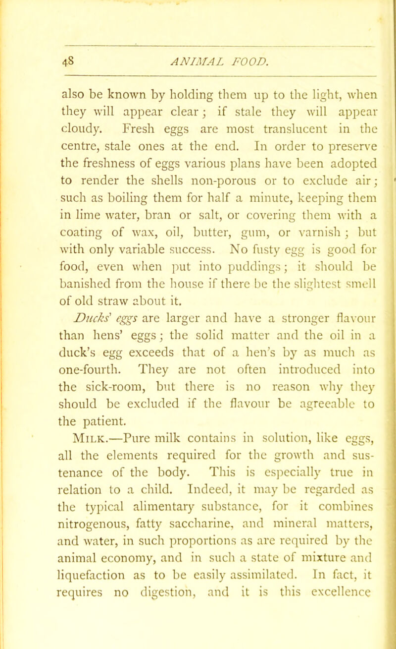 also be known by holding them up to the light, when they will appear clear; if stale they will appear cloudy. Fresh eggs are most translucent in the centre, stale ones at the end. In order to preser\’e the freshness of eggs various plans have been adopted to render the shells non-porous or to exclude air; such as boiling them for half a minute, keeping them in lime water, bran or salt, or covering them with a coating of wax, oil, butter, gum, or varnish ; but with only variable success. No fusty egg is good for food, even when put into puddings; it should be banished from the house if there be the slightest smell of old straw about it. Ducks' c^s are larger and have a stronger flavour i than hens’ eggs; the solid matter and the oil in a duck’s egg exceeds that of a hen’s by as much as one-fourth. They are not often introduced into the sick-room, but there is no reason why they should be excluded if the flavour be agreeable to the patient. Milk.—Pure milk contains in solution, like eggs, all the elements required for the growth and sus- tenance of the body. This is especially true in relation to a child. Indeed, it may be regarded as the typical alimentary substance, for it combines nitrogenous, fatty saccharine, and mineral matters, and water, in such j^roportions as ai'e required by the animal economy, and in such a state of mixture and liquefaction as to be easily assimilated. In fact, it requires no digestion, and it is this excellence