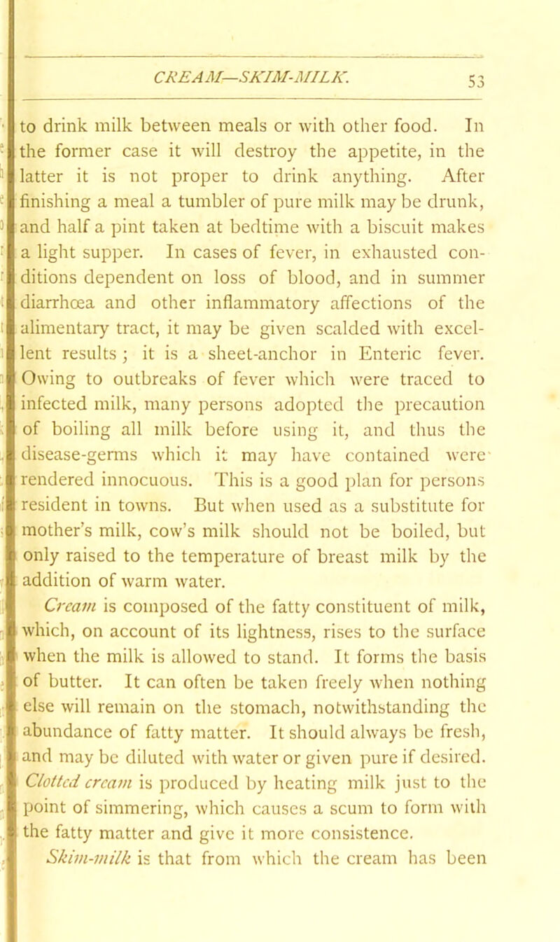 CREAM—SKIM-MILK. to drink milk between meals or with other food. In the former case it will destroy the appetite, in the latter it is not proper to drink anything. After finishing a meal a tumbler of pure milk may be drunk, and half a pint taken at bedtime with a biscuit makes a light supper. In cases of fever, in exhausted con- ditions dependent on loss of blood, and in summer diarrhoea and other inflammatory affections of the alimentary tract, it may be given scalded with excel- lent results ; it is a sheet-anchor in Enteric fever. Owing to outbreaks of fever which were traced to infected milk, many persons adopted the precaution of boiling all milk before using it, and thus the disease-germs which it may have contained Avere* rendered innocuous. This is a good plan for persons resident in towns. But when used as a substitute for mother’s milk, cow’s milk should not be boiled, but only raised to the temperature of breast milk by the addition of Avarm Avater. Cream is composed of the fatty constituent of milk, Avhich, on account of its lightness, rises to the surface when the milk is alloAved to stand. It forms the basis of butter. It can often be taken freely Avhen nothing else Avill remain on the stomach, notAvithstanding the abundance of fatty matter. It should ahvays be fresh, and may be diluted Avith Avater or given pure if desired. Clotted cream is produced by heating milk just to the point of simmering, Avhich causes a scum to form Aviih the fatty matter and give it more consistence. Skim-milk is that from which the cream has been