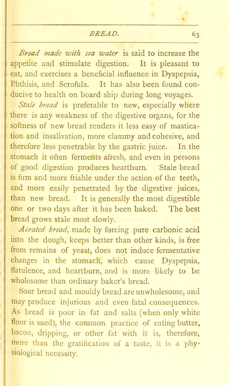 Bread made with sea water is said to increase the appetite and stimulate digestion. It is pleasant to eat, and exercises a beneficial influence in Dyspepsia, Phthisis, and Scrofula. It has also been found con- ducive to health on board ship during long voyages. Stale bread is preferable to new, especially where there is any weakness of the digestive organs, for the softness of new bread renders it less easy of mastica- tion and insalivation, more clammy and cohesive, and therefore less penetrable by the gastric juice. In the stomach it often ferments afresh, and even in persons of good digestion produces heartburn. Stale bread is firm and more friable under the action of the teeth, and more easily penetrated by the digestive juices, than new bread. It is generally the most digestible one or two days after it has been baked. The best bread grows stale most slowly. Aerated bread, made by forcing pure carbonic acid into the dough, keeps better than other kinds, is free from remains of yeast, does not induce fermentative changes in the stomach, which cause Dyspepsia, flatulence, and heartburn, and is more likely to be wholesome than ordinary baker’s bread. Sour bread and mouldy bread are unwholesome, and may produce injurious and even fatal consequences. As bread is poor in fat and salts (when only white flour is used), the common practice of eating butter, bacon, dripping, or other fat with it is, therefore, more than the gratification of a taste, it is a phy- siological necessity.