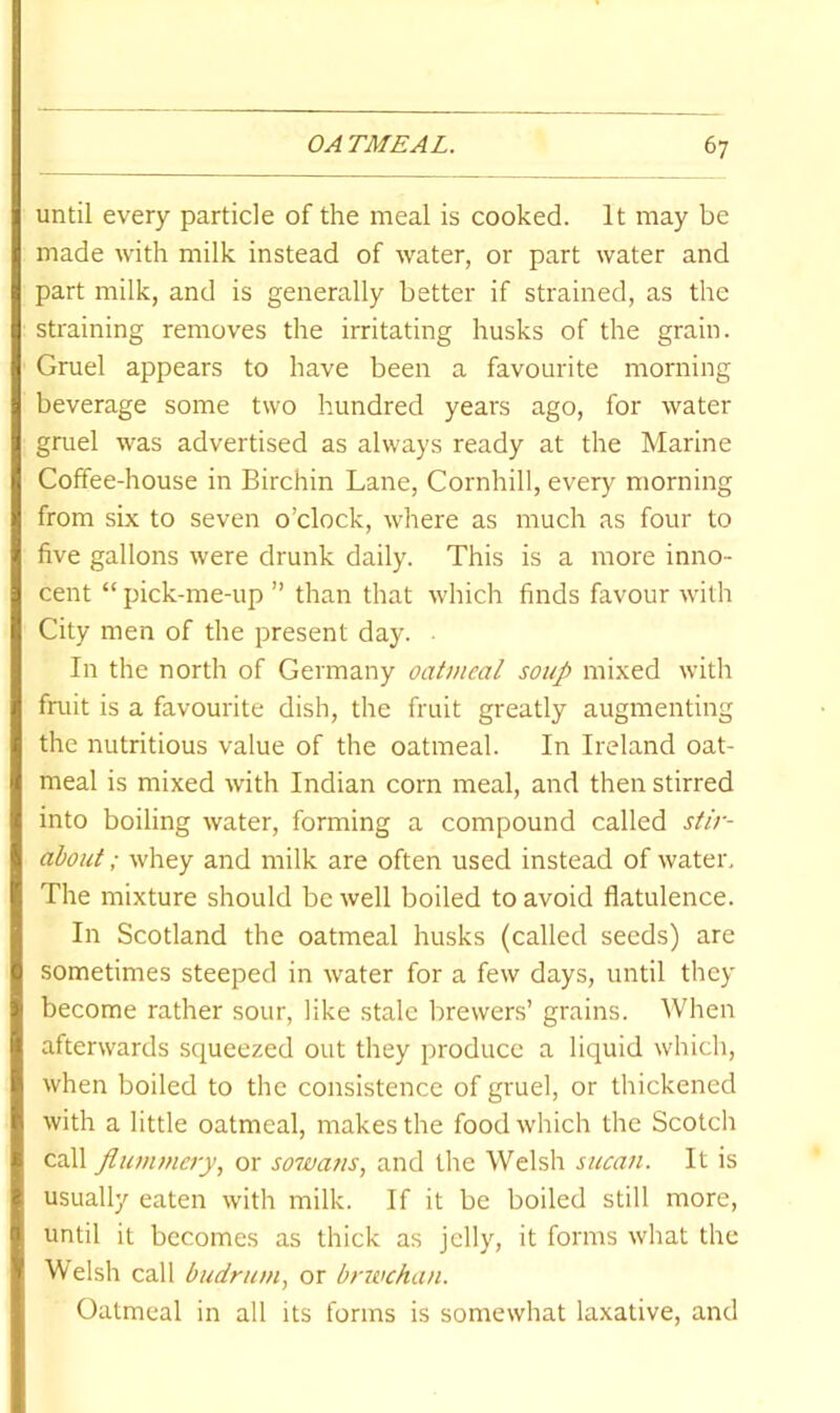 until every particle of the meal is cooked. It may be made with milk instead of water, or part water and part milk, and is generally better if strained, as the straining removes the irritating husks of the grain. Gruel appears to have been a favourite morning beverage some two hundred years ago, for water gruel was advertised as always ready at the Marine Coffee-house in Birchin Lane, Cornhill, every morning from six to seven o’clock, where as much as four to five gallons were drunk daily. This is a more inno- cent “ pick-me-up ” than that which finds favour with City men of the present day. In the north of Germany oatmeal soup mixed with fruit is a favourite dish, the fruit greatly augmenting the nutritious value of the oatmeal. In Ireland oat- meal is mixed with Indian corn meal, and then stirred into boiling water, forming a compound called stir- about ; whey and milk are often used instead of water. The mixture should be well boiled to avoid flatulence. In Scotland the oatmeal husks (called seeds) are sometimes steeped in water for a few days, until they become rather sour, like stale brewers’ grains. When afterwards squeezed out they produce a liquid which, when boiled to the consistence of gruel, or thickened with a little oatmeal, makes the food which the Scotch call flummery., or sowans, and the Welsh sucan. It is usually eaten with milk. If it be boiled still more, until it becomes as thick as jelly, it forms what the Welsh call budrum, or brwchan. Oatmeal in all its forms is somewhat laxative, and