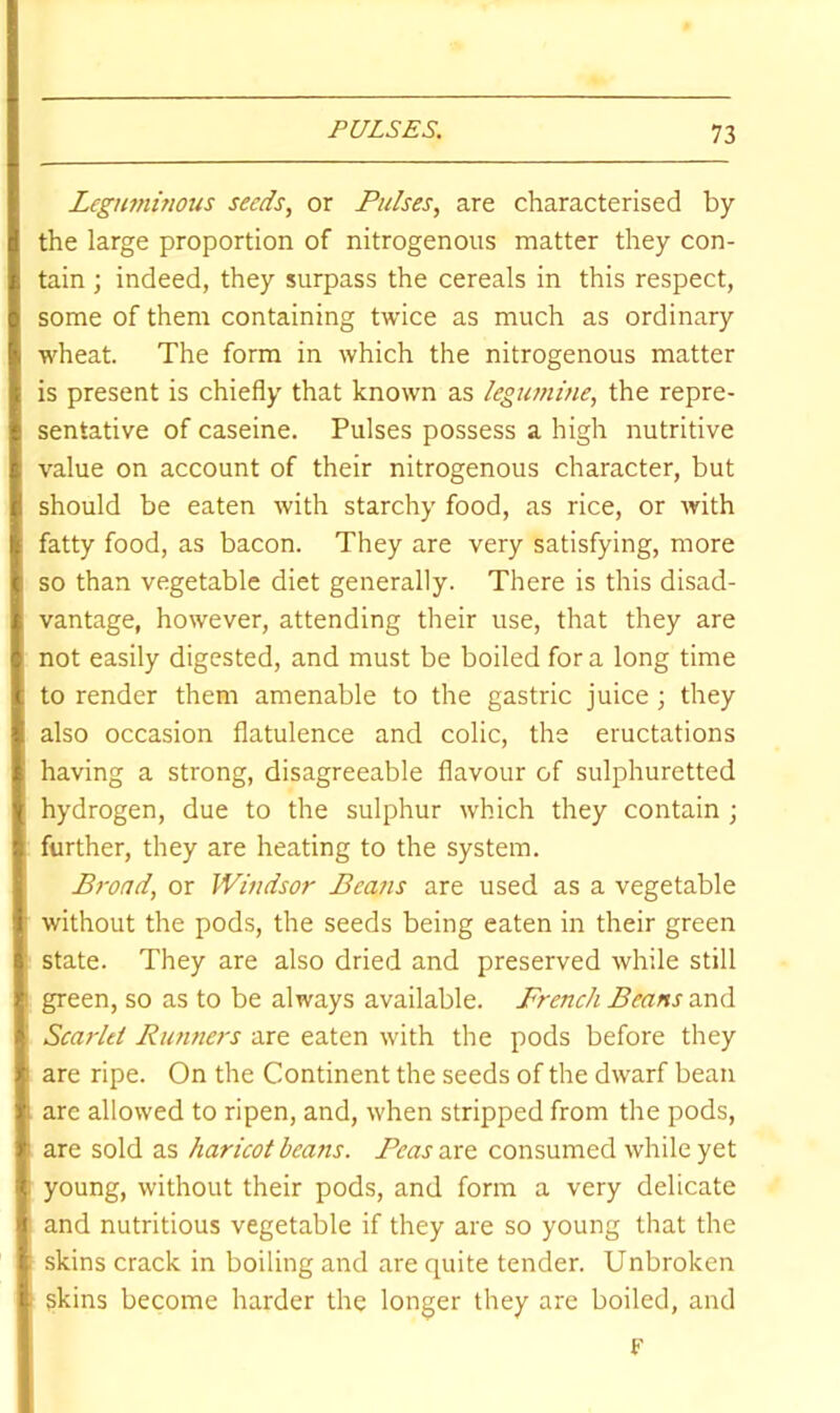 Leguminous seeds, or Pulses, are characterised by the large proportion of nitrogenous matter they con- tain ; indeed, they surpass the cereals in this respect, some of them containing twice as much as ordinary wheat. The form in which the nitrogenous matter is present is chiefly that known as legumine, the repre- sentative of caseine. Pulses possess a high nutritive value on account of their nitrogenous character, but should be eaten with starchy food, as rice, or with fatty food, as bacon. They are very satisfying, more so than vegetable diet generally. There is this disad- vantage, however, attending their use, that they are not easily digested, and must be boiled for a long time to render them amenable to the gastric juice; they also occasion flatulence and colic, the eructations having a strong, disagreeable flavour of sulphuretted hydrogen, due to the sulphur which they contain ; further, they are heating to the system. Broad, or Windsor Beans are used as a vegetable without the pods, the seeds being eaten in their green state. They are also dried and preserved while still green, so as to be always available. French Beans and Scarlet Runtiers are eaten with the pods before they are ripe. On the Continent the seeds of the dwarf bean are allowed to ripen, and, when stripped from the pods, are sold as haricot beans. Peascvc^ consumed while yet young, without their pods, and form a very delicate and nutritious vegetable if they are so young that the skins crack in boiling and are quite tender. Unbroken skins become harder the longer they are boiled, and