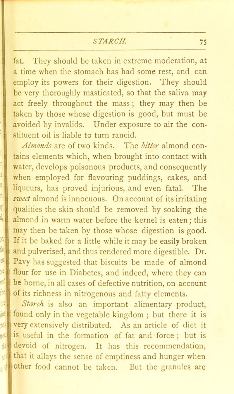 fat. They should be taken in extreme moderation, at a time when the stomach has had some rest, and can employ its powers for their digestion. They should be very thoroughly masticated, so that the saliva may act freely throughout the mass; they may then be taken by those whose digestion is good, but must be avoided by invalids. Under exposure to air the con- stituent oil is liable to turn rancid. Almonds are of two kinds. The biitcr almond con- tains elements which, when brought into contact with water, develops poisonous products, and consequently when employed for flavouring puddings, cakes, and liqueurs, has proved injurious, and even fatal. The sweet almond is innocuous. On account of its irritating qualities the skin should be removed by soaking the almond in warm water before the kernel is eaten; this may then be taken by those whose digestion is good. If it be baked for a little while it may be easily broken and pulverised, and thus rendered more digestible. Dr. Pavy has suggested that biscuits be made of almond flour for use in Diabetes, and indeed, where they can be borne, in all cases of defective nutrition, on account of its richness in nitrogenous and fatty elements. Starch is also an important alimentary product, found only in the vegetable kingdom ; but there it is very extensively distributed. As an article of diet it is useful in the formation of fat and force ; but is devoid of nitrogen. It has this recommendation, that it allays the sense of emptiness and hunger when other food cannot be taken. But the granules are