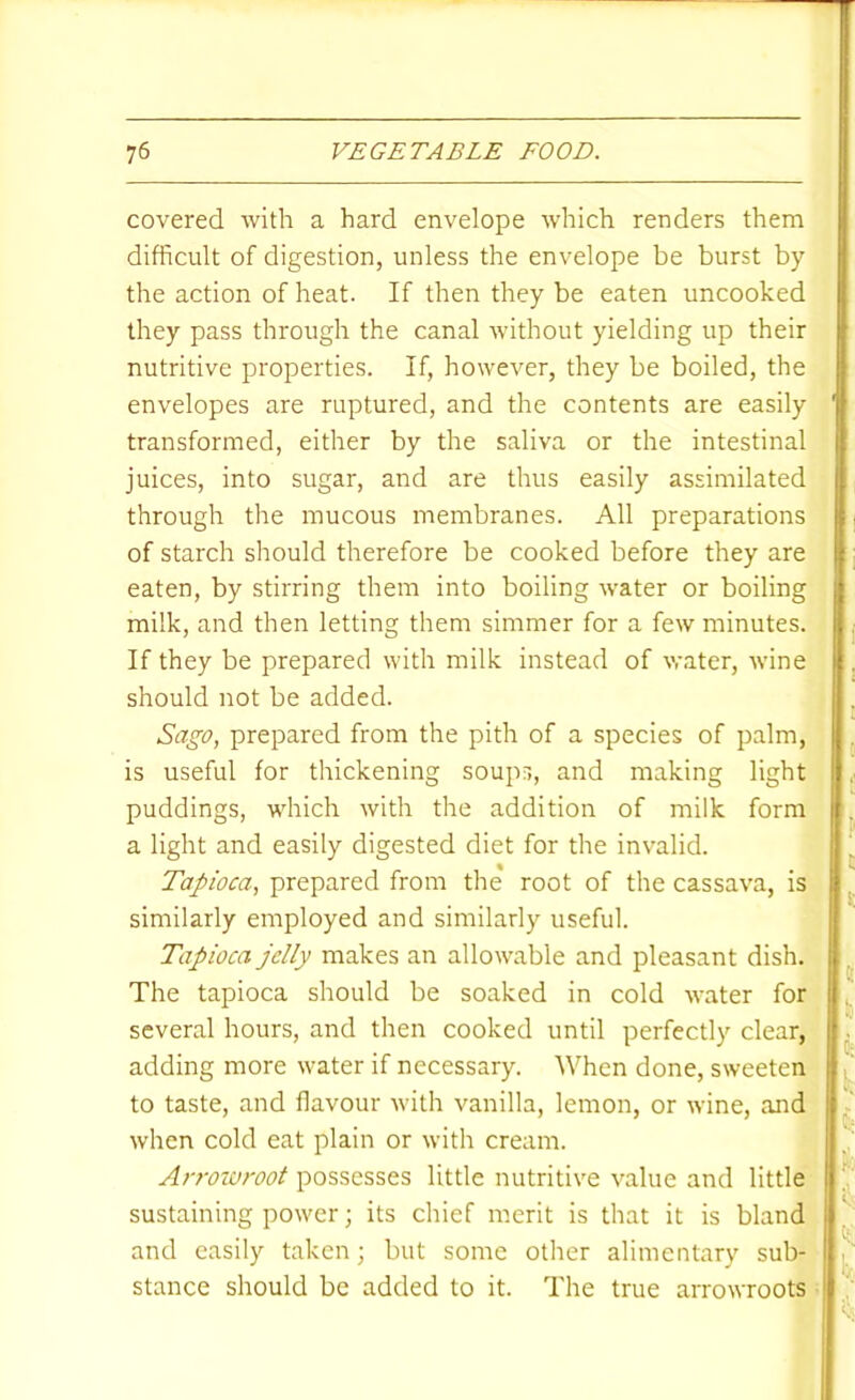 covered with a hard envelope which renders them difficult of digestion, unless the envelope be burst by the action of heat. If then they be eaten uncooked they pass through the canal without yielding up their nutritive properties. If, however, they be boiled, the envelopes are ruptured, and the contents are easily transformed, either by the saliva or the intestinal juices, into sugar, and are thus easily assimilated through the mucous membranes. All preparations of starch should therefore be cooked before they are eaten, by stirring them into boiling water or boiling milk, and then letting them simmer for a few minutes. If they be prepared with milk instead of water, wine should not be added. Sago, prepared from the pith of a species of palm, is useful for thickening soups, and making light puddings, which with the addition of milk form a light and easily digested diet for the invalid. Tapioca, prepared from the root of the cassava, is similarly employed and similarly useful. Tapioca jelly makes an allowable and pleasant dish. The tapioca should be soaked in cold water for several hours, and then cooked until perfectly clear, adding more water if necessary. When done, sweeten to taste, and flavour with vanilla, lemon, or wine, and when cold eat plain or with cream. Arrowroot possesses little nutritive value and little sustaining power; its chief merit is that it is bland and easily taken; but some other alimentary sub- stance should be added to it. The true arrowroots