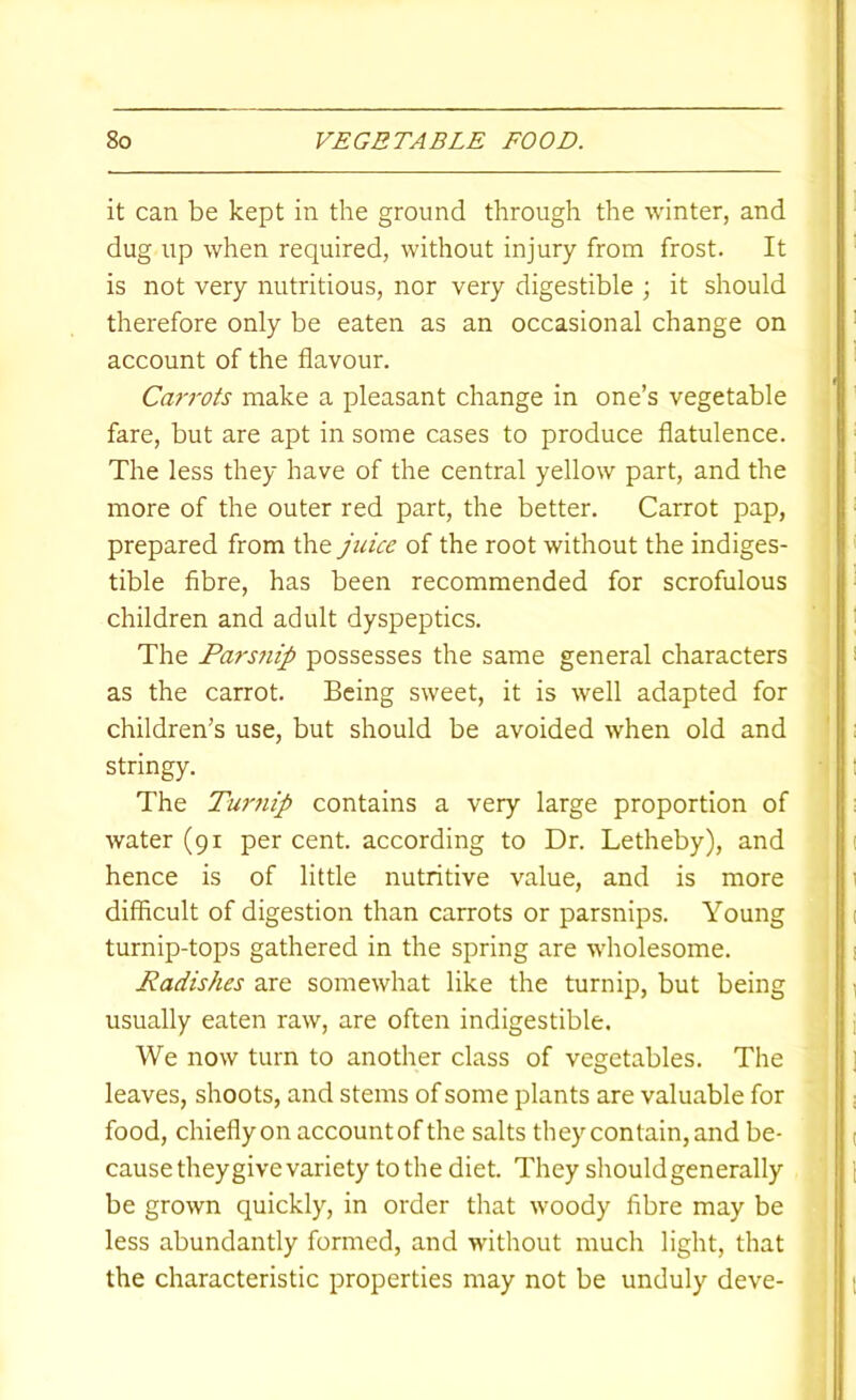 it can be kept in the ground through the winter, and dug up when required, without injury from frost. It is not very nutritious, nor very digestible ; it should therefore only be eaten as an occasional change on account of the flavour. Carrots make a pleasant change in one’s vegetable fare, but are apt in some cases to produce flatulence. The less they have of the central yellow part, and the more of the outer red part, the better. Carrot pap, prepared from the juice of the root without the indiges- tible fibre, has been recommended for scrofulous children and adult dyspeptics. The Pars7iip possesses the same general characters as the carrot. Being sweet, it is well adapted for children’s use, but should be avoided when old and stringy. The Turjiip contains a very large proportion of water (91 per cent, according to Dr. Letheby), and hence is of little nutritive value, and is more difficult of digestion than carrots or parsnips. Young turnip-tops gathered in the spring are wholesome. Radishes are somewhat like the turnip, but being usually eaten raw, are often indigestible. We now turn to another class of vegetables. The leaves, shoots, and stems of some plants are valuable for food, chiefly on account of the salts they contain, and be- cause they give variety to the diet. They should generally be grown quickly, in order that woody fibre may be less abundantly formed, and without much light, that the characteristic properties may not be unduly deve-