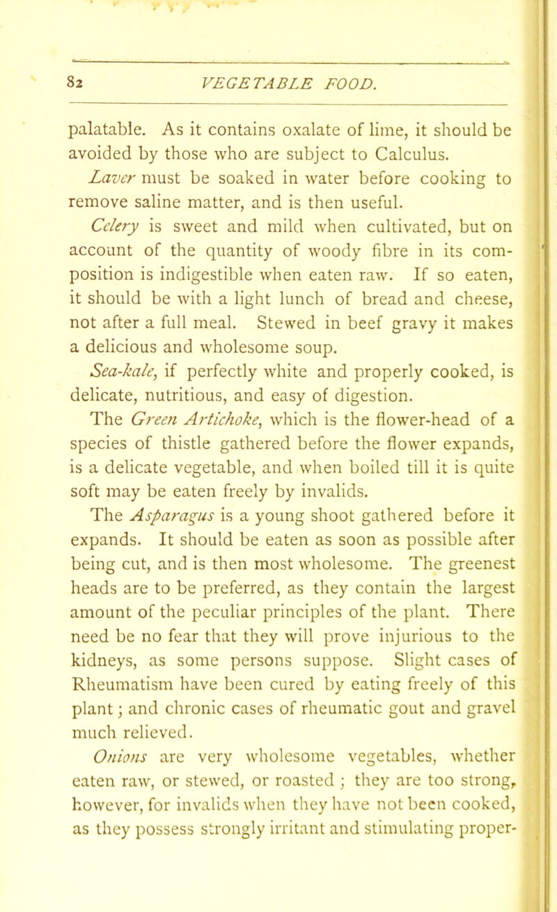 palatable. As it contains oxalate of lime, it should be avoided by those who are subject to Calculus. Laver must be soaked in water before cooking to remove saline matter, and is then useful. Celery is sweet and mild when cultivated, but on account of the quantity of woody fibre in its com- position is indigestible when eaten raw. If so eaten, it should be with a light lunch of bread and cheese, not after a full meal. Stewed in beef gravy it makes a delicious and wholesome soup. Sea-kale, if perfectly white and properly cooked, is delicate, nutritious, and easy of digestion. The Green Artichoke, which is the flower-head of a species of thistle gathered before the flower expands, is a delicate vegetable, and when boiled till it is quite soft may be eaten freely by invalids. The Asparagus is a young shoot gathered before it expands. It should be eaten as soon as possible after being cut, and is then most wholesome. The greenest heads are to be preferred, as they contain the largest amount of the peculiar principles of the plant. There need be no fear that they will prove injurious to the kidneys, as some persons suppose. Slight cases of Rheumatism have been cured by eating freely of this plant; and chronic cases of rheumatic gout and gravel much relieved. Onions are very wholesome vegetables, whether eaten raw, or stewed, or roasted ; they are too strong, however, for invalids when they have not been cooked, as they possess strongly irritant and stimulating proper-