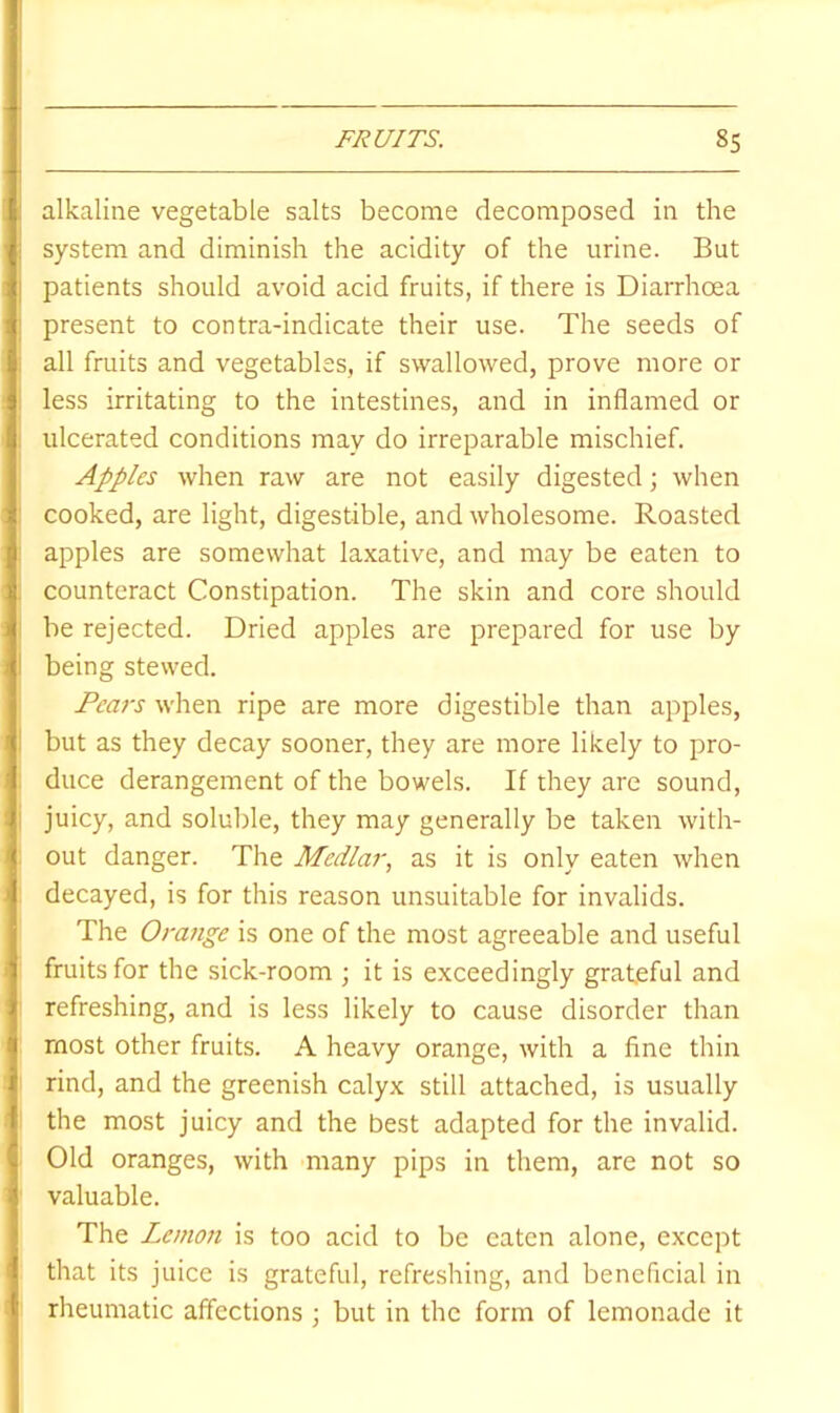 alkaline vegetable salts become decomposed in the system and diminish the acidity of the urine. But patients should avoid acid fruits, if there is Diarrhoea present to contra-indicate their use. The seeds of all fruits and vegetables, if swallowed, prove more or less irritating to the intestines, and in inflamed or ulcerated conditions may do irreparable mischief. Apples when raw are not easily digested; when cooked, are light, digestible, and wholesome. Roasted apples are somewhat laxative, and may be eaten to counteract Constipation. The skin and core should be rejected. Dried apples are prepared for use by being stewed. Pears when ripe are more digestible than apples, but as they decay sooner, they are more likely to pro- duce derangement of the bowels. If they are sound, juicy, and soluble, they may generally be taken with- out danger. The Medlar, as it is only eaten when decayed, is for this reason unsuitable for invalids. The Orange is one of the most agreeable and useful fruits for the sick-room ; it is exceedingly grateful and refreshing, and is less likely to cause disorder than most other fruits. A heavy orange, with a fine thin rind, and the greenish calyx still attached, is usually the most juicy and the best adapted for the invalid. Old oranges, with many pips in them, are not so valuable. The Lemon is too acid to be eaten alone, except that its juice is grateful, refreshing, and beneficial in rheumatic affections ; but in the form of lemonade it