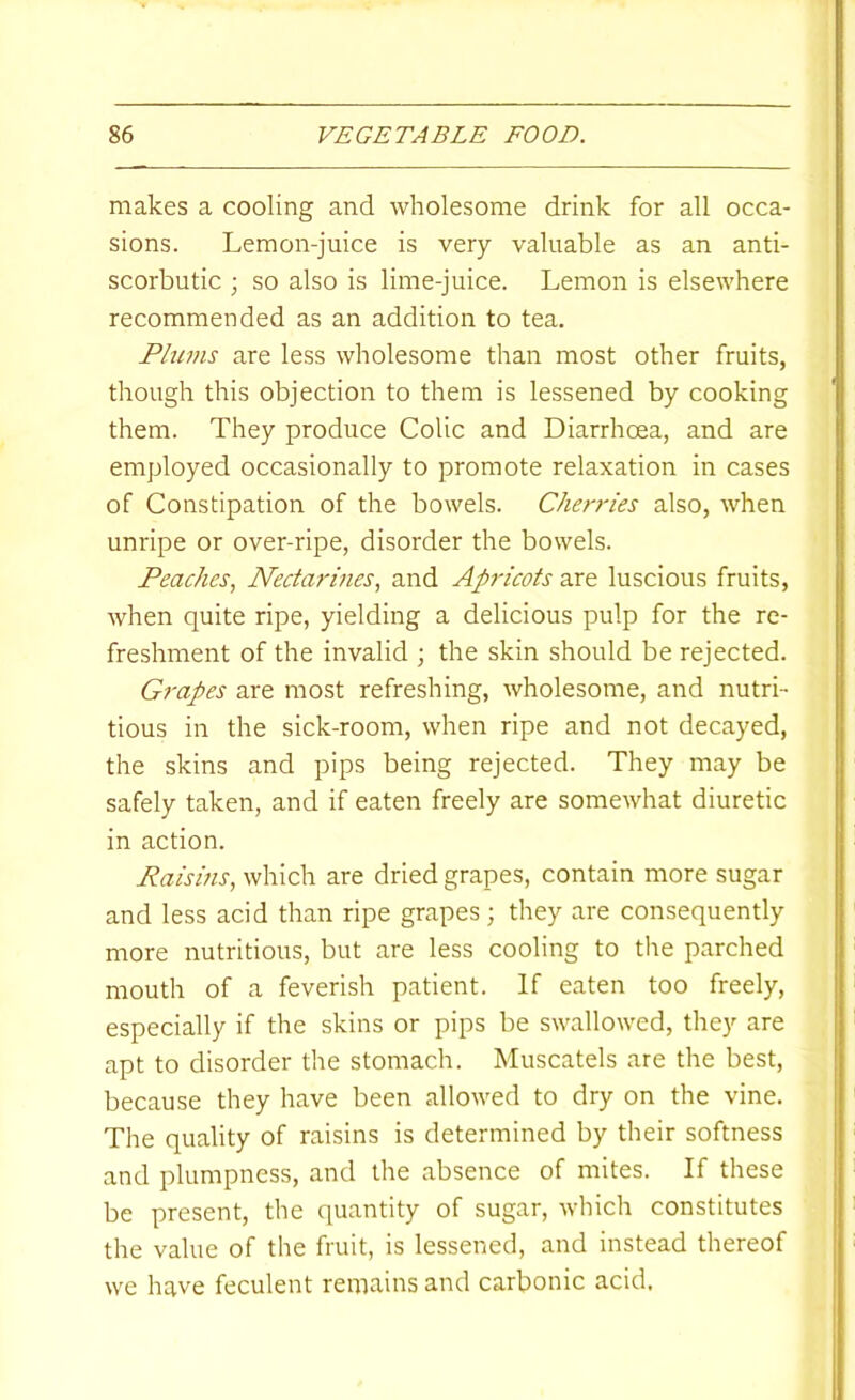 makes a cooling and wholesome drink for all occa- sions. Lemon-juice is very valuable as an anti- scorbutic ; so also is lime-juice. Lemon is elsewhere recommended as an addition to tea. Plums are less wholesome than most other fruits, though this objection to them is lessened by cooking them. They produce Colic and Diarrhoea, and are employed occasionally to promote relaxation in cases of Constipation of the bowels. Cherries also, when unripe or over-ripe, disorder the bowels. Peaches, Nectarines, and Apricots are luscious fruits, when quite ripe, yielding a delicious pulp for the re- freshment of the invalid ; the skin should be rejected. Grapes are most refreshing, wholesome, and nutri- tious in the sick-room, when ripe and not decayed, the skins and pips being rejected. They may be safely taken, and if eaten freely are somewhat diuretic in action. Raisms, which are dried grapes, contain more sugar and less acid than ripe grapes; they are consequently more nutritious, but are less cooling to the parched mouth of a feverish patient. If eaten too freely, especially if the skins or pips be swallowed, they are apt to disorder the stomach. Muscatels are the best, because they have been allowed to dry on the vine. The quality of raisins is determined by their softness and plumpness, and the absence of mites. If these be present, the quantity of sugar, which constitutes the value of the fruit, is lessened, and instead thereof we have feculent remains and carbonic acid.