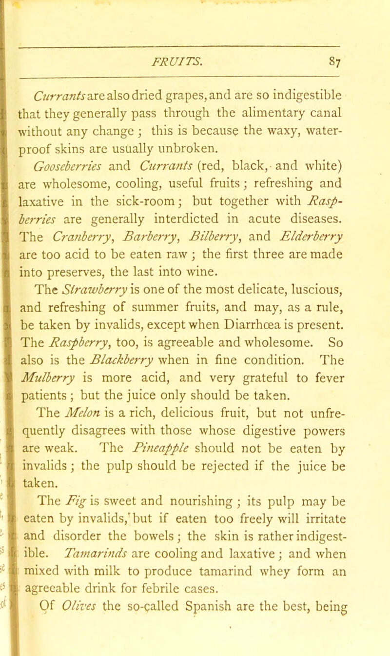 are also dried grapes, and are so indigestible that they generally pass through the alimentary canal without any change ; this is because the waxy, water- proof skins are usually unbroken. Gooseberries and Currants (red, black, and white) are wholesome, cooling, useful fruits; refreshing and laxative in the sick-room; but together with Rasp- berries are generally interdicted in acute diseases. The CratiberjyBarberry, Bilberry, and Elderberry are too acid to be eaten raw ; the first three are made into preserves, the last into wine. The Strawberry is one of the most delicate, luscious, and refreshing of summer fruits, and may, as a rule, be taken by invalids, except when Diarrhoea is present. The Raspberry, too, is agreeable and wholesome. So also is the Blackberry when in fine condition. The Mulberry is more acid, and very grateful to fever patients ; but the juice only should be taken. The Melon is a rich, delicious fruit, but not unfre- quently disagrees with those whose digestive powers are weak. The Pineapple should not be eaten by invalids; the pulp should be rejected if the juice be taken. The Fig is sweet and nourishing ; its pulp may be eaten by invalids,'but if eaten too freely will irritate and disorder the bowels; the skin is rather indigest- ible. Tamarinds are cooling and laxative ; and when mixed with milk to produce tamarind whey form an agreeable drink for febrile cases. Of Olives the so-called Spanish are the best, being