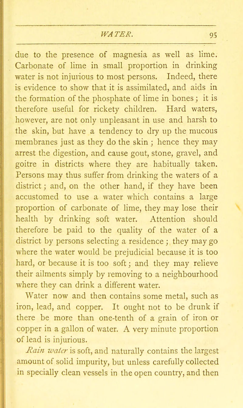 due to the presence of magnesia as well as lime. Carbonate of lime in small proportion in drinking water is not injurious to most persons. Indeed, there is evidence to show that it is assimilated, and aids in the formation of the phosphate of lime in bones; it is therefore useful for rickety children. Hard waters, however, are not only unpleasant in use and harsh to the skin, but have a tendency to dry up the mucous membranes just as they do the skin hence they may arrest the digestion, and cause gout, stone, gravel, and goitre in districts where they are habitually taken. Persons may thus suffer from drinking the waters of a district; and, on the other hand, if they have been accustomed to use a water which contains a large proportion of carbonate of lime, they may lose their health by drinking soft water. Attention should therefore be paid to the quality of the water of a district by persons selecting a residence ; they may go where the water would be prejudicial because it is too hard, or because it is too soft; and they may relieve their ailments simply by removing to a neighbourhood where they can drink a different water. Water now and then contains some metal, such as iron, lead, and copper. It ought not to be drunk if there be more than one-tenth of a grain of iron or copper in a gallon of water. A very minute proportion of lead is injurious. Rain water is soft, and naturally contains the largest amount of solid impurity, but unless carefully collected in specially clean vessels in the open country, and then