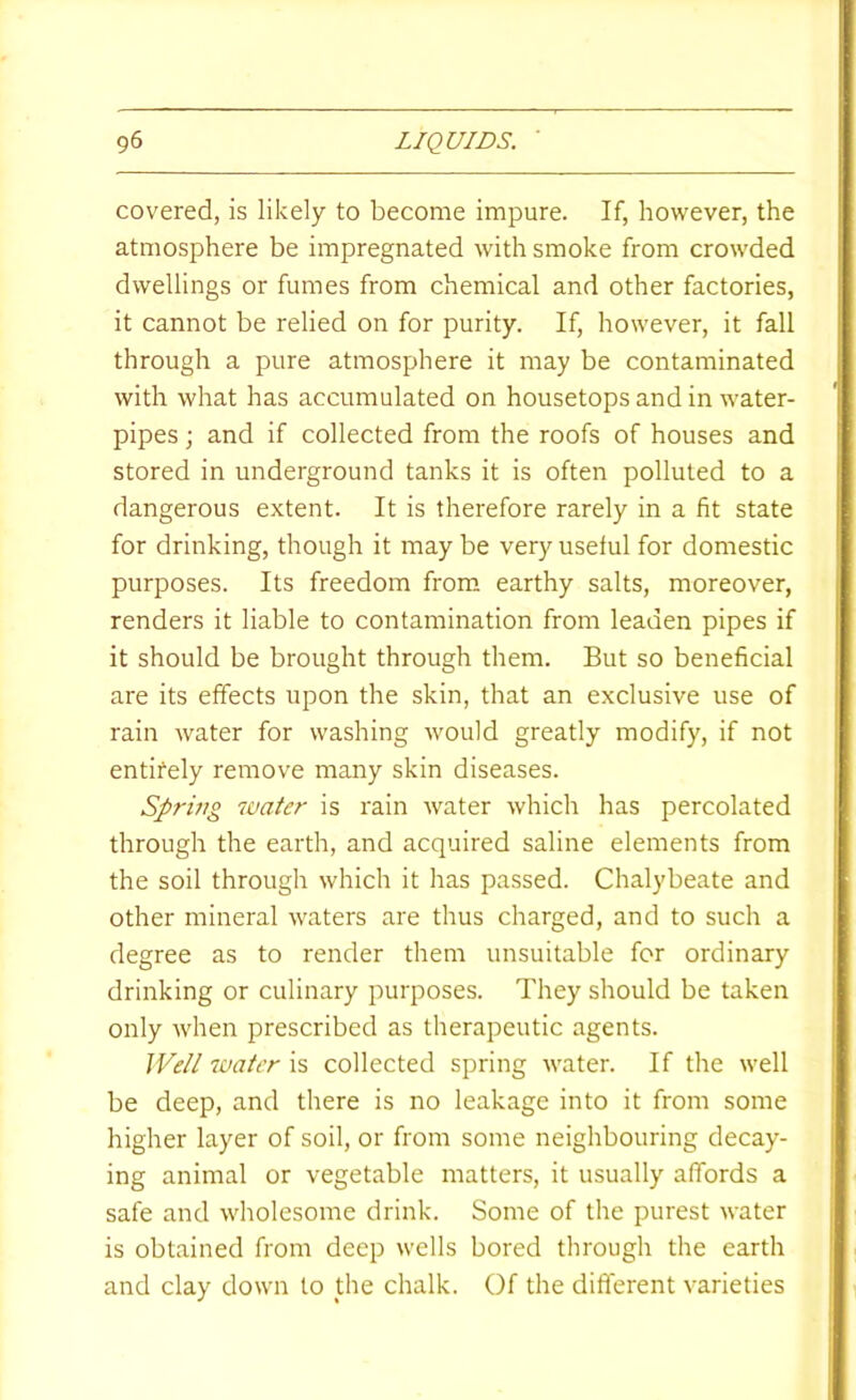 covered, is likely to become impure. If, however, the atmosphere be impregnated with smoke from crowded dwellings or fumes from chemical and other factories, it cannot be relied on for purity. If, however, it fall through a pure atmosphere it may be contaminated with what has accumulated on housetops and in water- pipes ; and if collected from the roofs of houses and stored in underground tanks it is often polluted to a dangerous extent. It is therefore rarely in a fit state for drinking, though it may be very useful for domestic purposes. Its freedom from earthy salts, moreover, renders it liable to contamination from leaden pipes if it should be brought through them. But so beneficial are its effects upon the skin, that an exclusive use of rain water for washing would greatly modify, if not entifely remove many skin diseases. Spring water is rain water which has percolated through the earth, and acquired saline elements from the soil through which it has passed. Chalybeate and other mineral waters are thus charged, and to such a degree as to render them unsuitable for ordinary drinking or culinary purposes. They should be taken only when prescribed as therapeutic agents. Well water is collected spring water. If the well be deep, and there is no leakage into it from some higher layer of soil, or from some neighbouring decay- ing animal or vegetable matters, it usually affords a safe and wholesome drink. Some of the purest water is obtained from deep wells bored through the earth and clay down to the chalk. Of the different varieties