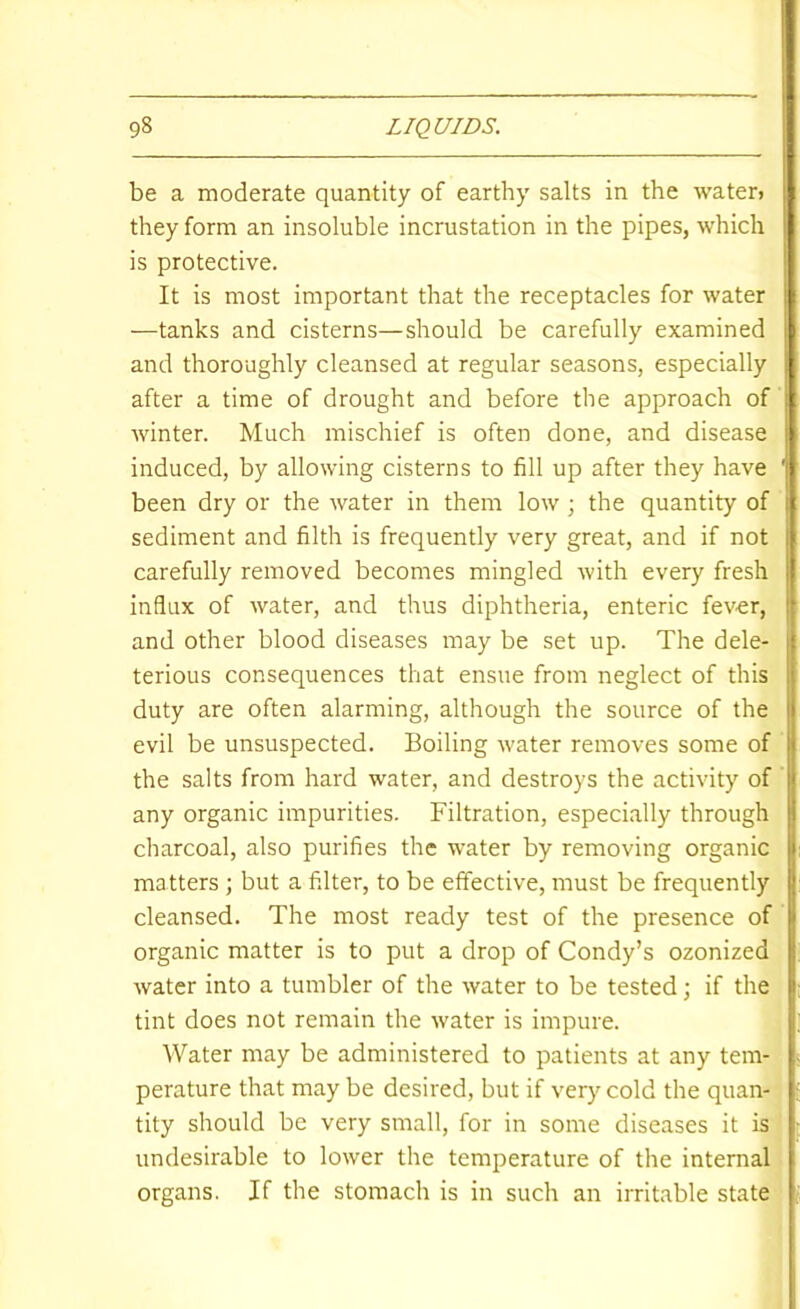 be a moderate quantity of earthy salts in the water> they form an insoluble incrustation in the pipes, which is protective. It is most important that the receptacles for water —tanks and cisterns—should be carefully examined and thoroughly cleansed at regular seasons, especially after a time of drought and before the approach of winter. Much mischief is often done, and disease induced, by allowing cisterns to fill up after they have been dry or the water in them low ; the quantity of sediment and filth is frequently very great, and if not carefully removed becomes mingled with every fresh influx of water, and thus diphtheria, enteric fever, and other blood diseases may be set up. The dele- terious consequences that ensue from neglect of this duty are often alarming, although the source of the evil be unsuspected. Boiling water removes some of the salts from hard water, and destroys the activity of any organic impurities. Filtration, especially through charcoal, also purifies the water by removing organic matters ; but a filter, to be effective, must be frequently cleansed. The most ready test of the presence of organic matter is to put a drop of Condy’s ozonized water into a tumbler of the water to be tested; if the tint does not remain the water is impure. Water may be administered to patients at any tem- perature that may be desired, but if very cold the quan- tity should be very small, for in some diseases it is undesirable to lower the temperature of the internal organs. If the stomach is in such an irritable state