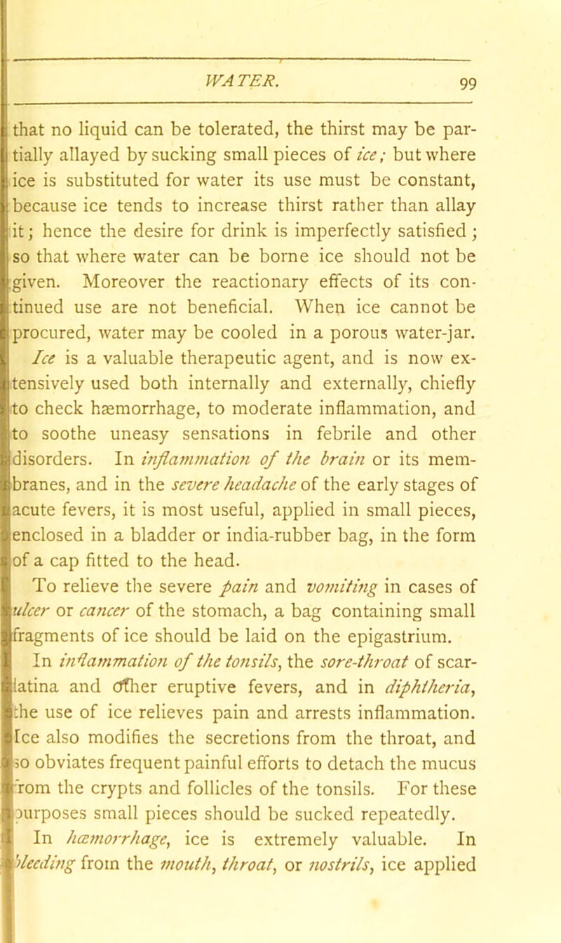 that no liquid can be tolerated, the thirst may be par- tially allayed by sucking small pieces of ice; but where ice is substituted for water its use must be constant, because ice tends to increase thirst rather than allay it; hence the desire for drink is imperfectly satisfied; so that where water can be borne ice should not be given. Moreover the reactionary effects of its con- tinued use are not beneficial. When ice cannot be procured, water may be cooled in a porous water-jar. Ice is a valuable therapeutic agent, and is now ex- tensively used both internally and externally, chiefly .to check hcemorrhage, to moderate inflammation, and to soothe uneasy sensations in febrile and other disorders. In inflammation of the brain or its mem- branes, and in the severe headache of the early stages of acute fevers, it is most useful, applied in small pieces, enclosed in a bladder or india-rubber bag, in the form of a cap fitted to the head. To relieve tlie severe pain and vomiting in cases of ulcer or caticer of the stomach, a bag containing small fragments of ice should be laid on the epigastrium. In indammation of the tonsils, the sore-throat of scar- latina and other eruptive fevers, and in diphtheria, the use of ice relieves pain and arrests inflammation. Ice also modifies the secretions from the throat, and 50 obviates frequent painful efforts to detach the mucus fom the crypts and follicles of the tonsils. For these purposes small pieces should be sucked repeatedly. In haemorrhage, ice is extremely valuable. In ’deeding from the mouth, throat, or nostrils, ice applied
