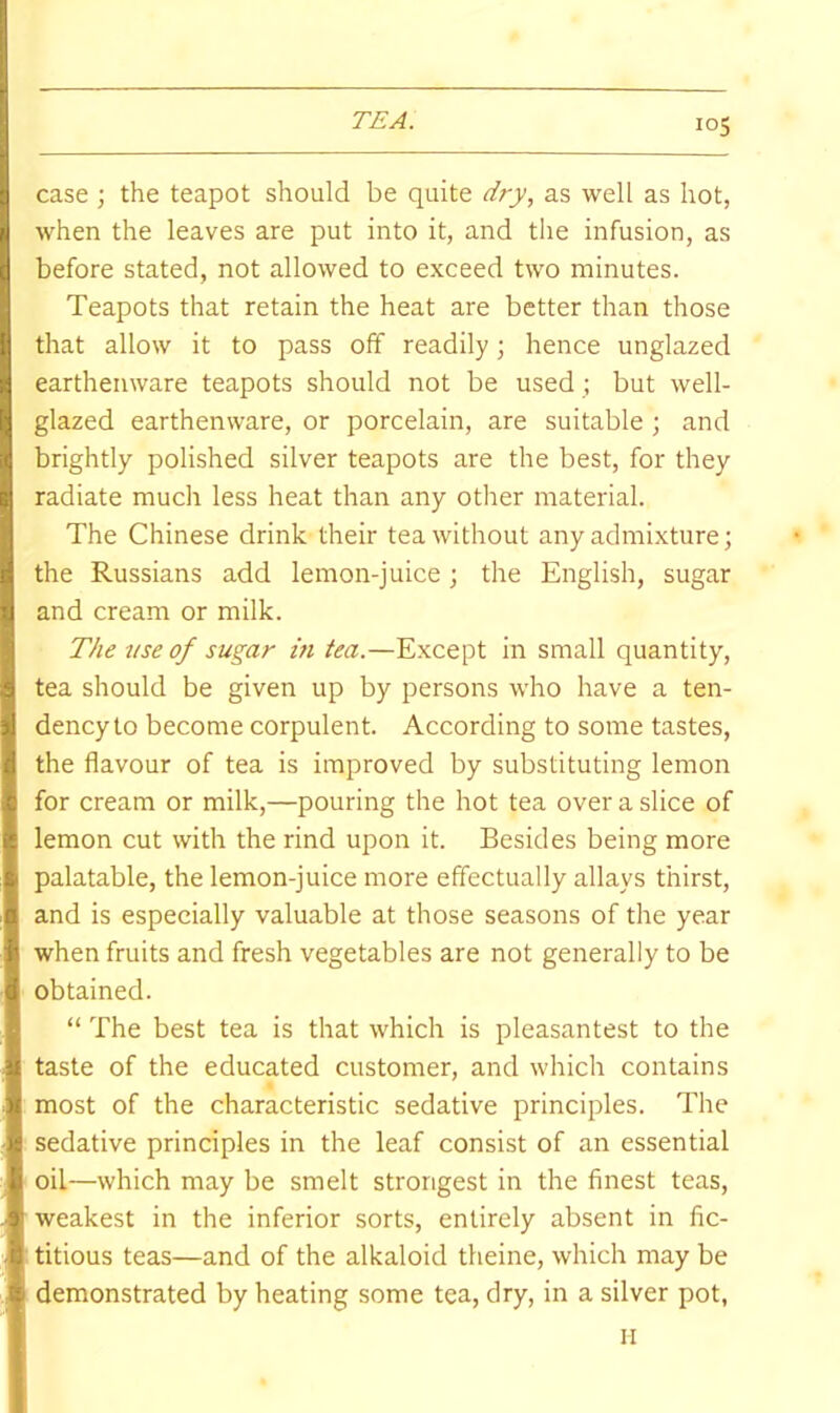 case ; the teapot should be quite dry, as well as hot, when the leaves are put into it, and the infusion, as before stated, not allowed to exceed two minutes. Teapots that retain the heat are better than those that allow it to pass off readily; hence unglazed earthenware teapots should not be used ; but well- glazed earthenware, or porcelain, are suitable ; and brightly polished silver teapots are the best, for they radiate much less heat than any otlrer material. The Chinese drink their tea without any admixture; ^ the Russians add lemon-juice; the English, sugar and cream or milk. The use of sugar in tea.—Except in small quantity, tea should be given up by persons who have a ten- dency to become corpulent. According to some tastes, the flavour of tea is improved by substituting lemon for cream or milk,—pouring the hot tea over a slice of lemon cut with the rind upon it. Besides being more % palatable, the lemon-juice more effectually allays thirst, a and is especially valuable at those seasons of the year f when fruits and fresh vegetables are not generally to be d obtained. M “ The best tea is that which is pleasantest to the il taste of the educated customer, and which contains Jf most of the characteristic sedative principles. The sedative principles in the leaf consist of an essential ^ oil—which may be smelt strongest in the finest teas, 3' weakest in the inferior sorts, entirely absent in fic- b titious teas—and of the alkaloid theine, which may be s demonstrated by heating some tea, dry, in a silver pot, II