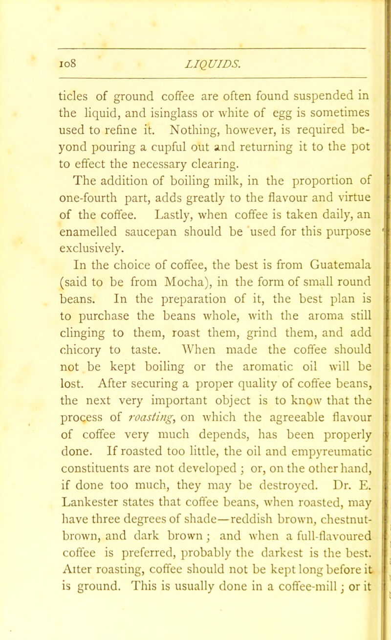 tides of ground coffee are often found suspended in the liquid, and isinglass or white of egg is sometimes used to refine it. Nothing, however, is required be- yond pouring a cupful out and returning it to the pot to effect the necessary clearing. The addition of boiling milk, in the proportion of one-fourth part, adds greatly to the flavour and virtue of the coffee. Lastly, when coffee is taken daily, an enamelled saucepan should be used for this purpose exclusively. In the choice of coffee, the best is from Guatemala (said to be from Mocha), in the form of small round beans. In the preparation of it, the best plan is to purchase the beans whole, with the aroma still clinging to them, roast them, grind them, and add chicory to taste. When made the coffee should not be kept boiling or the aromatic oil will be lost. After securing a proper quality of coffee beans, the next very important object is to know that the process of roasting, on which the agreeable flavour of coffee very much depends, has been properly done. If roasted too little, the oil and empyreumatic constituents are not developed ; or, on the other hand, if done too much, they may be destroyed. Dr. E. Lankester states that coffee beans, when roasted, may have three degrees of shade—reddish brown, chestnut- brown, and dark brown ; and when a full-flavoured coffee is preferred, probably the darkest is the best. Alter roasting, coffee should not be kept long before it is ground. This is usually done in a coffee-mill j or it