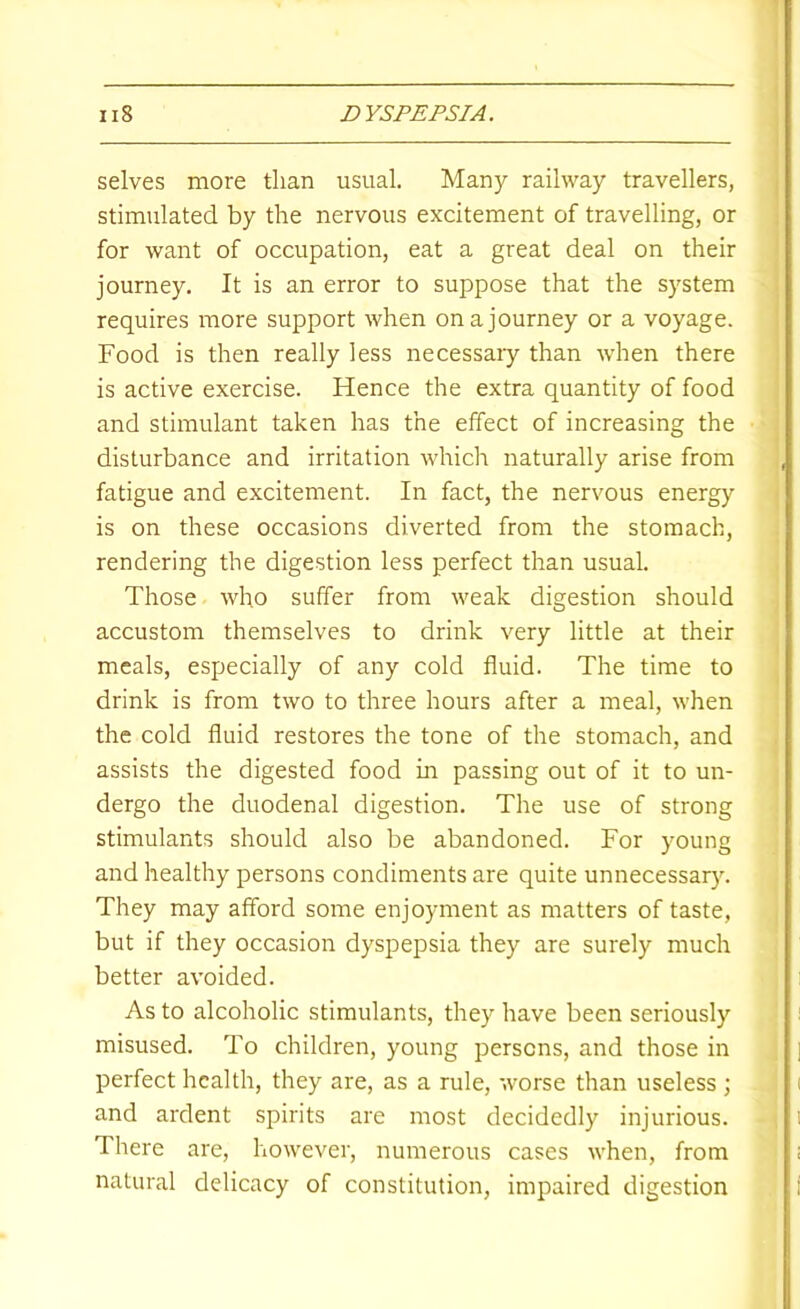 selves more than usual. Many railway travellers, stimulated by the nervous excitement of travelling, or for want of occupation, eat a great deal on their journey. It is an error to suppose that the system requires more support when on a journey or a voyage. Food is then really less necessaiy than when there is active exercise. Hence the extra quantity of food and stimulant taken has the effect of increasing the disturbance and irritation which naturally arise from fatigue and excitement. In fact, the nervous energy is on these occasions diverted from the stomach, rendering the digestion less perfect than usual. Those who suffer from weak digestion should accustom themselves to drink very little at their meals, especially of any cold fluid. The time to drink is from two to three hours after a meal, when the cold fluid restores the tone of the stomach, and assists the digested food in passing out of it to un- dergo the duodenal digestion. The use of strong stimulants should also be abandoned. For young and healthy persons condiments are quite unnecessary. They may afford some enjoyment as matters of taste, but if they occasion dyspepsia they are surely much better avoided. As to alcoholic stimulants, they have been seriously misused. To children, young persons, and those in perfect health, they are, as a rule, worse than useless ; and ardent spirits are most decidedly injurious. There are, however, numerous cases when, from natural delicacy of constitution, impaired digestion