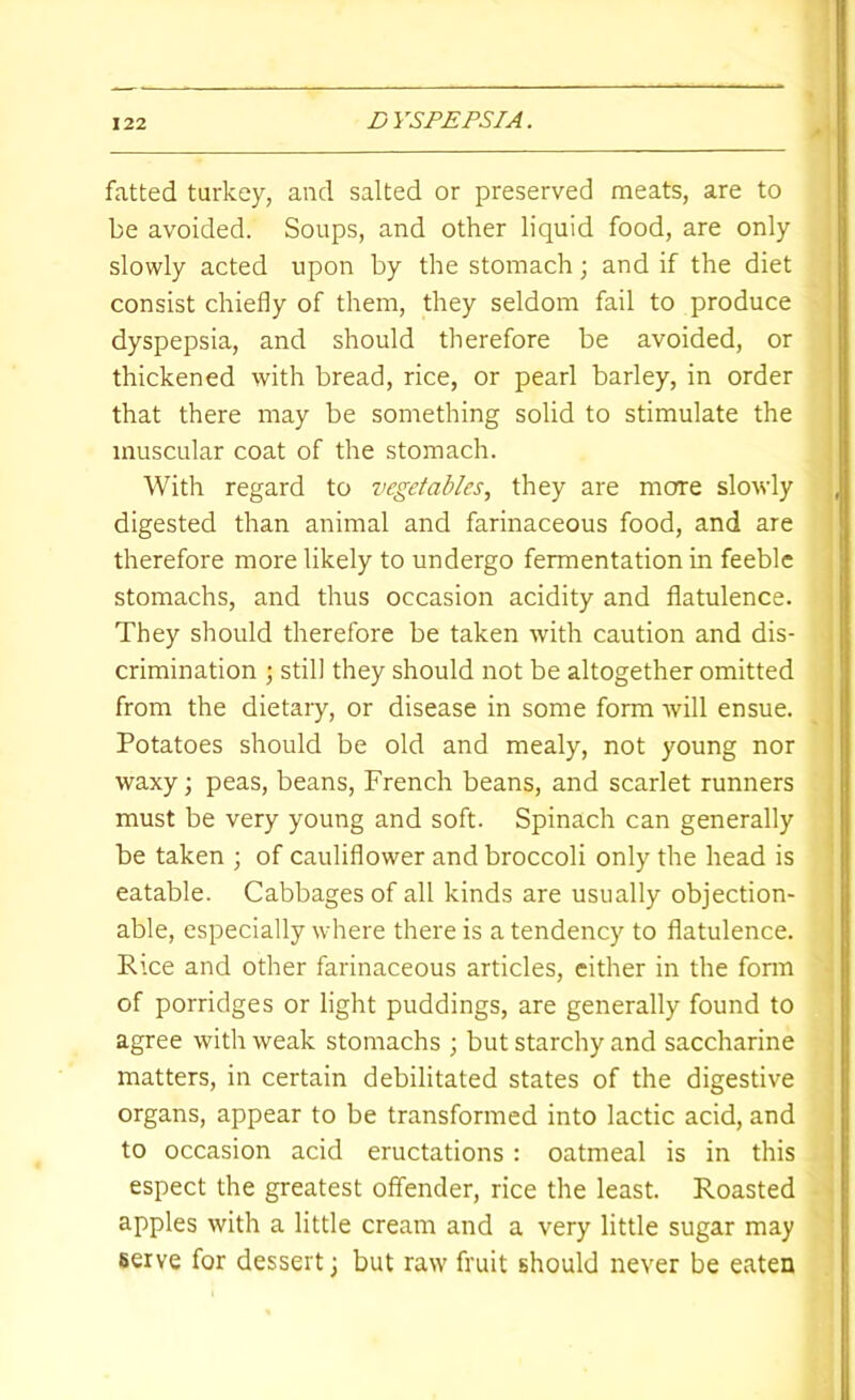 fatted turkey, and salted or preserved meats, are to be avoided. Soups, and other liquid food, are only slowly acted upon by the stomach; and if the diet consist chiefly of them, they seldom fail to produce dyspepsia, and should therefore be avoided, or thickened with bread, rice, or pearl barley, in order that there may be something solid to stimulate the muscular coat of the stomach. With regard to vegetables, they are more slowly digested than animal and farinaceous food, and are therefore more likely to undergo fermentation in feeble stomachs, and thus occasion acidity and flatulence. They should therefore be taken with caution and dis- crimination ; still they should not be altogether omitted from the dietary, or disease in some form will ensue. Potatoes should be old and mealy, not young nor waxy; peas, beans, French beans, and scarlet runners must be very young and soft. Spinach can generally be taken ; of cauliflower and broccoli only the head is eatable. Cabbages of all kinds are usually objection- able, especially where there is a tendency to flatulence. Rice and other farinaceous articles, cither in the fonn of porridges or light puddings, are generally found to agree with weak stomachs ; but starchy and saccharine matters, in certain debilitated states of the digestive organs, appear to be transformed into lactic acid, and to occasion acid eructations: oatmeal is in this espect the greatest offender, rice the least. Roasted apples with a little cream and a very little sugar may serve for dessert) but raw fruit should never be eaten