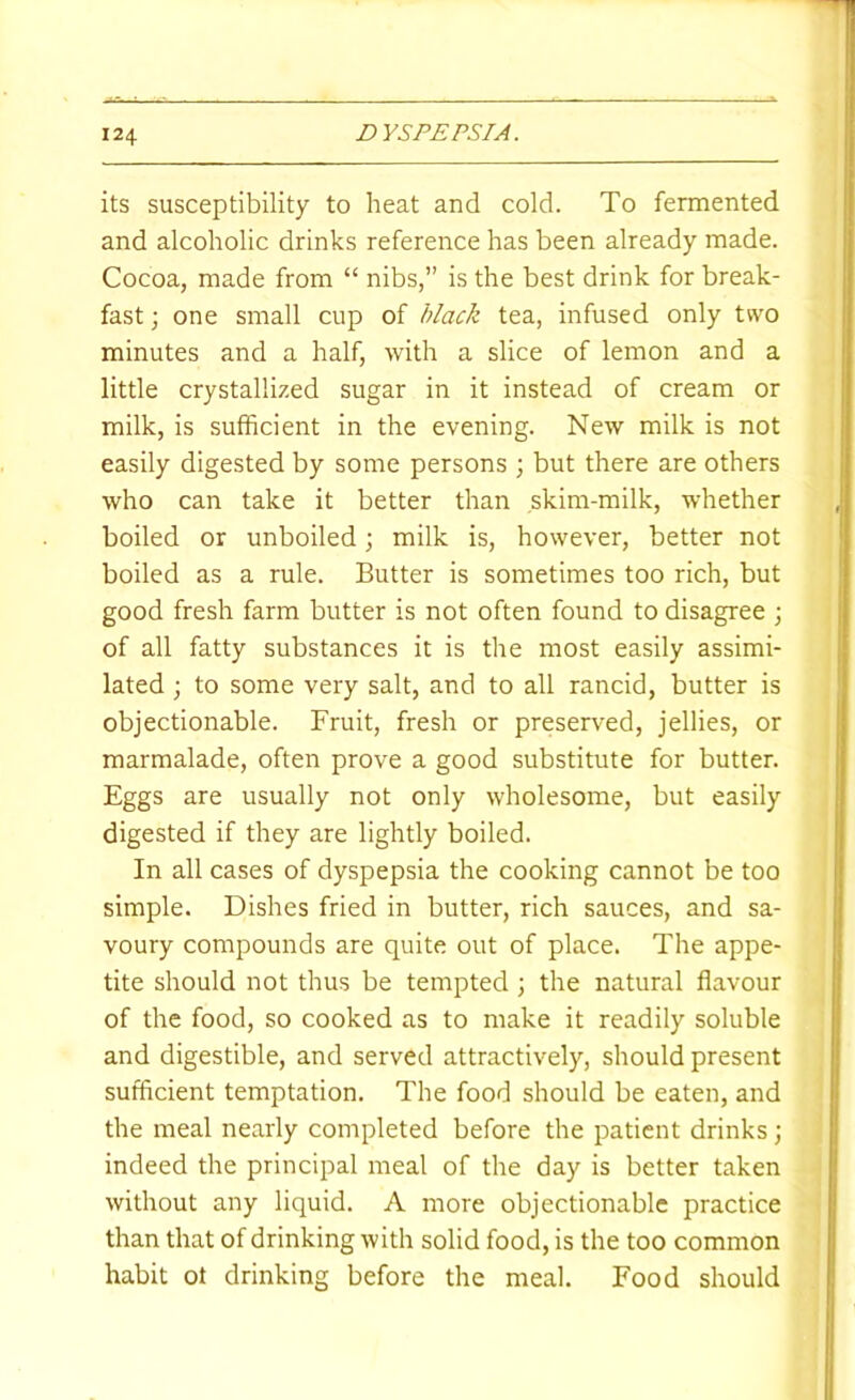 its susceptibility to heat and cold. To fermented and alcoholic drinks reference has been already made. Cocoa, made from “ nibs,” is the best drink for break- fast ; one small cup of black tea, infused only two minutes and a half, with a slice of lemon and a little crystallized sugar in it instead of cream or milk, is sufficient in the evening. New milk is not easily digested by some persons ; but there are others who can take it better than skim-milk, whether boiled or unboiled; milk is, however, better not boiled as a rule. Butter is sometimes too rich, but good fresh farm butter is not often found to disagree \ of all fatty substances it is the most easily assimi- lated ; to some very salt, and to all rancid, butter is objectionable. Fruit, fresh or preserved, jellies, or marmalade, often prove a good substitute for butter. Eggs are usually not only wholesome, but easily digested if they are lightly boiled. In all cases of dyspepsia the cooking cannot be too simple. Dishes fried in butter, rich sauces, and sa- voury compounds are quite out of place. The appe- tite should not thus be tempted ; the natural flavour of the food, so cooked as to make it readily soluble and digestible, and served attractively, should present sufficient temptation. The food should be eaten, and the meal nearly completed before the patient drinks; indeed the principal meal of the day is better taken without any liquid. A more objectionable practice than that of drinking with solid food, is the too common habit ot drinking before the meal. Food should