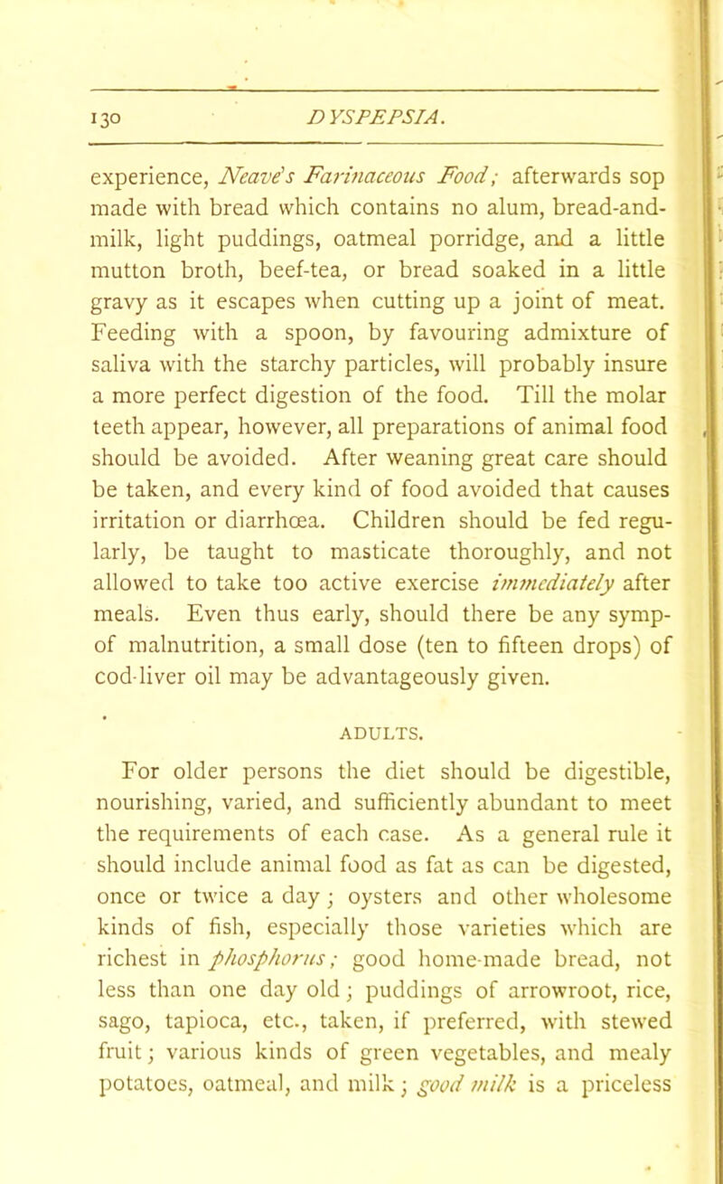 experience, Neave's Farinaceous Food; afterwards sop made with bread which contains no alum, bread-and- milk, light puddings, oatmeal porridge, and a little mutton broth, beef-tea, or bread soaked in a little gravy as it escapes when cutting up a joint of meat. Feeding with a spoon, by favouring admixture of saliva with the starchy particles, will probably insure a more perfect digestion of the food. Till the molar teeth appear, however, all preparations of animal food should be avoided. After weaning great care should be taken, and every kind of food avoided that causes irritation or diarrhoea. Children should be fed regu- larly, be taught to masticate thoroughly, and not allowed to take too active exercise iirwicdiately after meals. Even thus early, should there be any symp- of malnutrition, a small dose (ten to fifteen drops) of cod-liver oil may be advantageously given. ADULTS. For older persons the diet should be digestible, nourishing, varied, and sufficiently abundant to meet the requirements of each case. As a general rule it should include animal food as fat as can be digested, once or twice a day j oysters and other wholesome kinds of fish, especially those varieties which are richest in phosphorus; good home-made bread, not less than one day old; puddings of arrowroot, rice, sago, tapioca, etc., taken, if preferred, with stewed fruit; various kinds of green vegetables, and mealy potatoes, oatmeal, and milk; good milk is a priceless