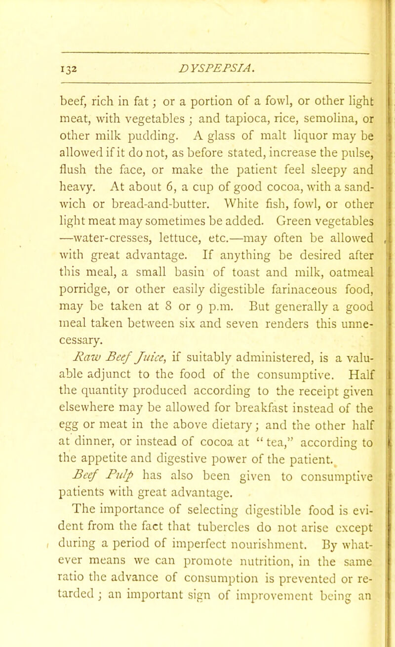 beef, rich in fat; or a portion of a fowl, or other light meat, with vegetables ; and tapioca, rice, semolina, or other milk pudding. A glass of malt liquor may be ; allowed if it do not, as before stated, increase the pulse, . flush the face, or make the patient feel sleepy and [ heavy. At about 6, a cup of good cocoa, with a sand- j wich or bread-and-butter. White fish, fowl, or other i light meat may sometimes be added. Green vegetables | —water-cresses, lettuce, etc.—may often be allowed ,1 with great advantage. If anything be desired after this meal, a small basin of toast and milk, oatmeal porridge, or other easily digestible farinaceous food, may be taken at 8 or 9 p.m. But generally a good meal taken between six and seven renders this unne- | cessary. ! Rmv Beef Juice, if suitably administered, is a valu- able adjunct to the food of the consumptive. Half the quantity produced according to the receipt given ( elsewhere may be allowed for breakfast instead of the | egg or meat in the above dietary; and the other half | at dinner, or instead of cocoa at “ tea,” according to ( the appetite and digestive power of the patient.^ ! Beef Pulp has also been given to consumptive | patients with great advantage. The importance of selecting digestible food is evi- dent from the fact that tubercles do not arise except , during a period of imperfect nourishment. By what- ever means we can promote nutrition, in the same ratio the advance of consumption is prevented or re- tarded ; an important sign of improvement being an