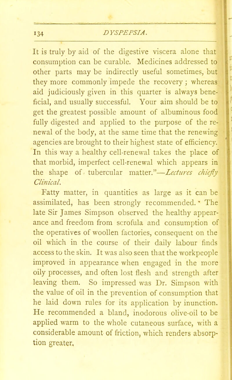 It is truly by aid of the digestive viscera alone that consumption can be curable. Medicines addressed to other parts may be indirectly useful sometimes, but they more commonly impede the recovery ; whereas aid judiciously given in this quarter is always bene- ficial, and usually successful. Your aim should be to get the greatest possible amount of albuminous food fully digested and applied to the purpose of the re- newal of the body, at the same time that the renewing agencies are brought to their highest state of efficiency. In this way a healthy cell-renewal takes the place of that morbid, imperfect cell-renewal which appears in the shape of tubercular matter.”—Lectures ehiefly Clinical. Fatty matter, in quantities as large as it can be assimilated, has been strongly recommended. * The late Sir James Simpson observed the healthy appear- ance and freedom from scrofula and consumption of the operatives of woollen factories, consequent on the oil which in the course of their daily labour finds access to the skin. It was also seen that the workpeople improved in appearance when engaged in the more oily processes, and often lost flesh and strength after leaving them. So impressed was Dr. Simpson with the value of oil in the prevention of consumption that he laid down rules for its application by inunction. He recommended a bland, inodorous olive-oil to be applied warm to the whole cutaneous surface, with a considerable amount of friction, which renders absorp- tion greater.