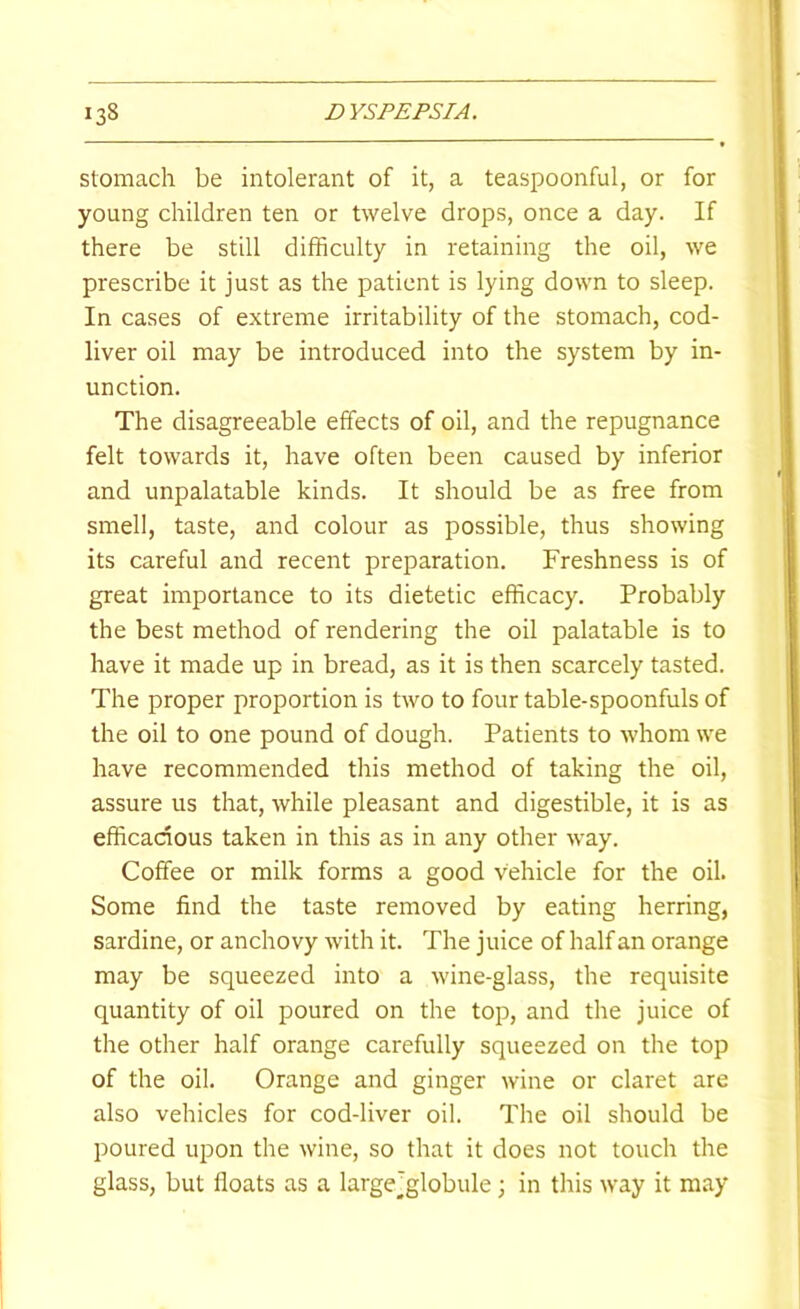 Stomach be intolerant of it, a teaspoonful, or for young children ten or twelve drops, once a day. If there be still difficulty in retaining the oil, we prescribe it just as the patient is lying down to sleep. In cases of extreme irritability of the stomach, cod- liver oil may be introduced into the system by in- unction. The disagreeable effects of oil, and the repugnance felt towards it, have often been caused by inferior and unpalatable kinds. It should be as free from smell, taste, and colour as possible, thus showing its careful and recent preparation. Freshness is of great importance to its dietetic efficacy. Probably the best method of rendering the oil palatable is to have it made up in bread, as it is then scarcely tasted. The proper proportion is two to four table-spoonfuls of the oil to one pound of dough. Patients to whom we have recommended this method of taking the oil, assure us that, while pleasant and digestible, it is as efficacious taken in this as in any other way. Coffee or milk forms a good vehicle for the oil. Some find the taste removed by eating herring, sardine, or anchovy with it. The juice of half an orange may be squeezed into a wine-glass, the requisite quantity of oil poured on the top, and the juice of the other half orange carefully squeezed on the top of the oil. Orange and ginger wine or claret are also vehicles for cod-liver oil. The oil should be poured upon the wine, so that it does not touch the glass, but floats as a largejglobule; in this way it may