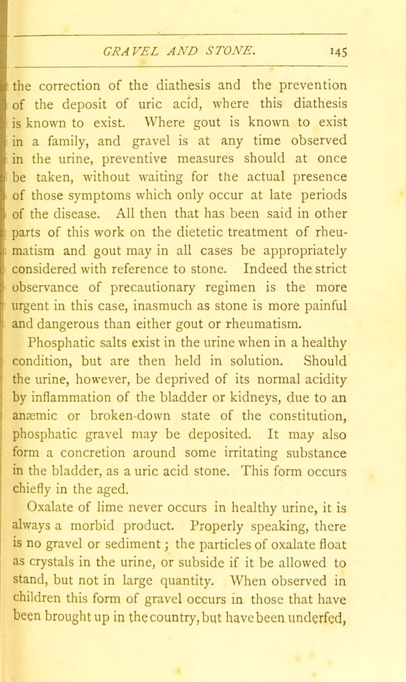 GRAVEL AND STONE. HS the correction of the diathesis and the prevention of the deposit of uric acid, where this diathesis is known to exist. Where gout is known to exist in a family, and gravel is at any time observed in the urine, preventive measures should at once be taken, without waiting for the actual presence of those symptoms which only occur at late periods i of the disease. All then that has been said in other parts of this work on the dietetic treatment of rheu- : raatism and gout may in all cases be appropriately considered with reference to stone. Indeed the strict observance of precautionary regimen is the more urgent in this case, inasmuch as stone is more painful and dangerous than either gout or rheumatism. Phosphatic salts exist in the urine when in a healthy i condition, but are then held in solution. Should the urine, however, be deprived of its normal acidity by inflammation of the bladder or kidneys, due to an anaemic or broken-down state of the constitution, i phosphatic gravel may be deposited. It may also : form a concretion around some irritating substance ! in the bladder, as a uric acid stone. This form occurs ' chiefly in the aged. Oxalate of lime never occurs in healthy urine, it is [ always a morbid product. Properly speaking, there I is no gravel or sediment; the particles of oxalate float as crystals in the urine, or subside if it be allowed to stand, but not in large quantity. When observed in children this form of gravel occurs in those that have been brought up in the country, but have been underfed,