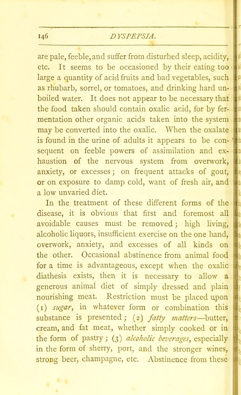 are pale, feeble, and suffer from disturbed sleep, acidity, etc. It seems to be occasioned by their eating too large a quantity of acid fruits and bad vegetables, such as rhubarb, sorrel, or tomatoes, and drinking hard un- boiled water. It does not appear to be necessary that the food taken should contain oxalic acid, for by fer- mentation other organic acids taken into the system may be converted into the oxalic. When the oxalate is found in the urine of adults it appears to be con- sequent on feeble powers of assimilation and ex- haustion of the nervous system from ovenvork, anxiety, or excesses; on frequent attacks of gout, or on exposure to damp cold, want of fresh air, and a low unvaried diet. In the treatment of these different forms of the disease, it is obvious that first and foremost all avoidable causes must be removed; high living, alcoholic liquors, insufficient exercise on the one hand, overwork, anxiety, and excesses of all kinds on the other. Occasional abstinence from animal food for a time is advantageous, except when the oxalic diathesis exists, then it is necessary to allow a generous animal diet of simply dressed and plain nourishing meat. Restriction must be placed upon (i) sugar, in whatever form or combination this substance is presented; (2) fatty matters—butter, cream, and fat meat, whether simply cooked or in the form of pastry ; (3) alcoholic brcerages, especially in the form of sheriy, port, and the stronger wines, strong beer, champagne, etc. Abstinence from these