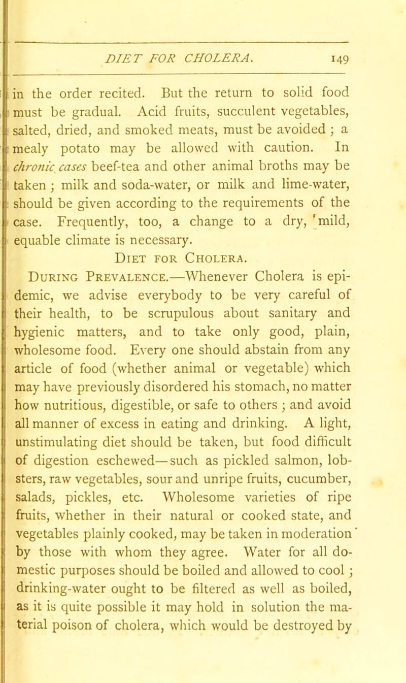 in the order recited. But the return to solid food must be gradual. Acid fruits, succulent vegetables, salted, dried, and smoked meats, must be avoided ; a mealy potato may be allowed with caution. In chronic, cases beef-tea and other animal broths may be taken ; milk and soda-water, or milk and lime-water, should be given according to the requirements of the case. Frequently, too, a change to a dry, 'mild, equable climate is necessary. Diet for Cholera. During Prevalence.—Whenever Cholera is epi- demic, we advise everybody to be very careful of their health, to be scrupulous about sanitary and hygienic matters, and to take only good, plain, wholesome food. Every one should abstain from any article of food (whether animal or vegetable) which may have previously disordered his stomach, no matter how nutritious, digestible, or safe to others ; and avoid all manner of excess in eating and drinking. A light, unstimulating diet should be taken, but food difficult of digestion eschewed—such as pickled salmon, lob- sters, raw vegetables, sour and unripe fruits, cucumber, salads, pickles, etc. Wholesome varieties of ripe fruits, whether in their natural or cooked state, and vegetables plainly cooked, may be taken in moderation by those with whom they agree. Water for all do- mestic purposes should be boiled and allowed to cool; drinking-water ought to be filtered as well as boiled, as it is quite possible it may hold in solution the ma- terial poison of cholera, which would be destroyed by