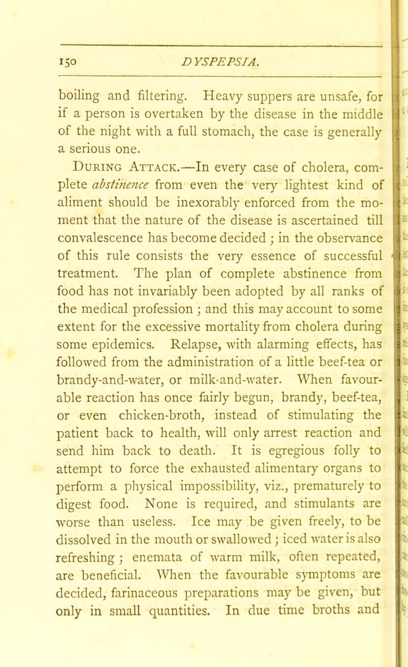 boiling and filtering. Heavy suppers are unsafe, for if a person is overtaken by the disease in the middle of the night with a full stomach, the case is generally a serious one. During Attack.—In every case of cholera, com- plete abstinence from even the very lightest kind of aliment should be inexorably enforced from the mo- ment that the nature of the disease is ascertained till convalescence has become decided ; in the observance of this rule consists the very essence of successful treatment. The plan of complete abstinence from food has not invariably been adopted by all ranks of the medical profession ; and this may account to some extent for the excessive mortality from cholera during some epidemics. Relapse, with alarming effects, has followed from the administration of a little beef-tea or brandy-and-water, or milk-and-water. When favour- able reaction has once fairly begun, brandy, beef-tea, or even chicken-broth, instead of stimulating the patient back to health, will only arrest reaction and send him back to death. It is egregious folly to attempt to force the exhausted alimentary organs to perform a pliysical impossibility, viz., prematurely to digest food. None is required, and stimulants are worse than useless. Ice may be given freely, to be dissolved in the mouth or swallowed ; iced water is also refreshing ; enemata of warm milk, often repeated, are beneficial. When the favourable symptoms are decided, farinaceous preparations may be given, but only in small quantities. In due time broths and a 6 i\ a. 1 k' ri k £; t; k % a? it