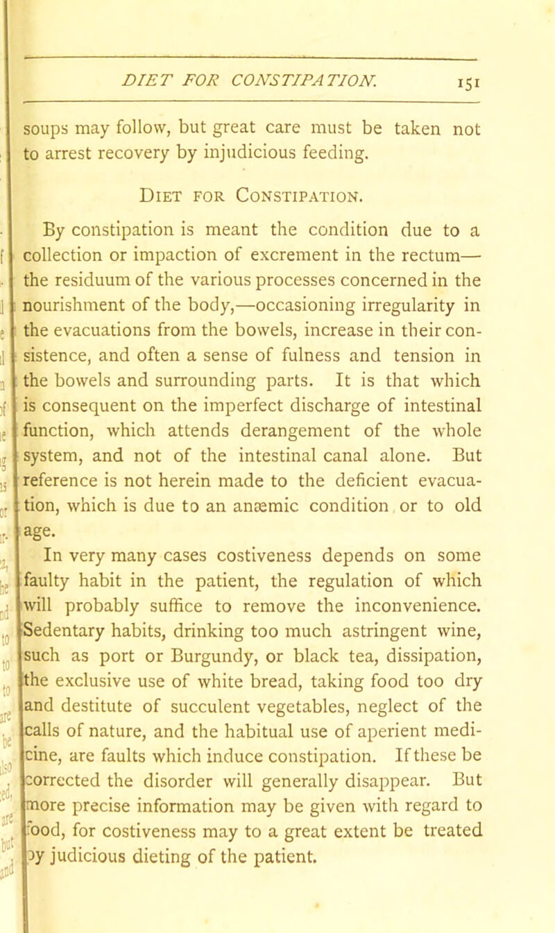 soups may follow, but great care must be taken not to arrest recovery by injtidicious feeding. Diet for Constipation. By constipation is meant the condition due to a collection or impaction of excrement in the rectum— the residuum of the various processes concerned in the nourishment of the body,—occasioning irregularity in the evacuations from the bowels, increase in their con- sistence, and often a sense of fulness and tension in the bowels and surrounding parts. It is that which is consequent on the imperfect discharge of intestinal unction, which attends derangement of the whole system, and not of the intestinal canal alone. But reference is not herein made to the deficient evacua- tion, which is due to an amemic condition or to old age. In very many cases costiveness depends on some aulty habit in the patient, the regulation of which will probably suffice to remove the inconvenience. Sedentary habits, drinking too much astringent wine, such as port or Burgundy, or black tea, dissipation, the exclusive use of white bread, taking food too dry and destitute of succulent vegetables, neglect of the calls of nature, and the habitual use of aperient medi- cine, are faults which induce constipation. If these be corrected the disorder will generally disappear. But more precise information may be given with regard to :ood, for costiveness may to a great extent be treated 3y judicious dieting of the patient.