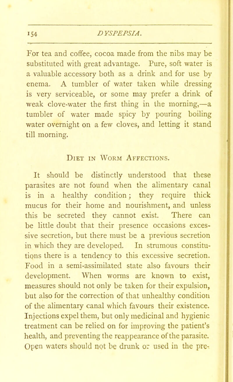 For tea and coffee, cocoa made from the nibs may be substituted with great advantage. Pure, soft water is a valuable accessory both as a drink and for use by enema. A tumbler of water taken while dressing is very serviceable, or some may prefer a drink of weak clove-water the first thing in the morning,—a tumbler of water made spicy by pouring boiling water overnight on a few cloves, and letting it stand till morning. Diet in Worm Affections. It should be distinctly understood that these parasites are not found when the alimentary canal is in a healthy condition; they require thick mucus for their home and nourishment, and unless this be secreted they cannot exist. There can be little doubt that their presence occasions exces- sive secretion, but there must be a previous secretion in which they are developed. In strumous constitu- tions there is a tendency to this excessive secretion. Food in a semi-assimilated state also favours their development. When worms are known to exist, measures should not only be taken for their expulsion, but also for the correction of that unhealthy condition of the alimentary canal which favours their existence. Injections expel them, but only medicinal and hygienic treatment can be relied on for improving the patient’s health, and preventing the reappearance of the parasite. Open waters should not be drunk or used in the pre-