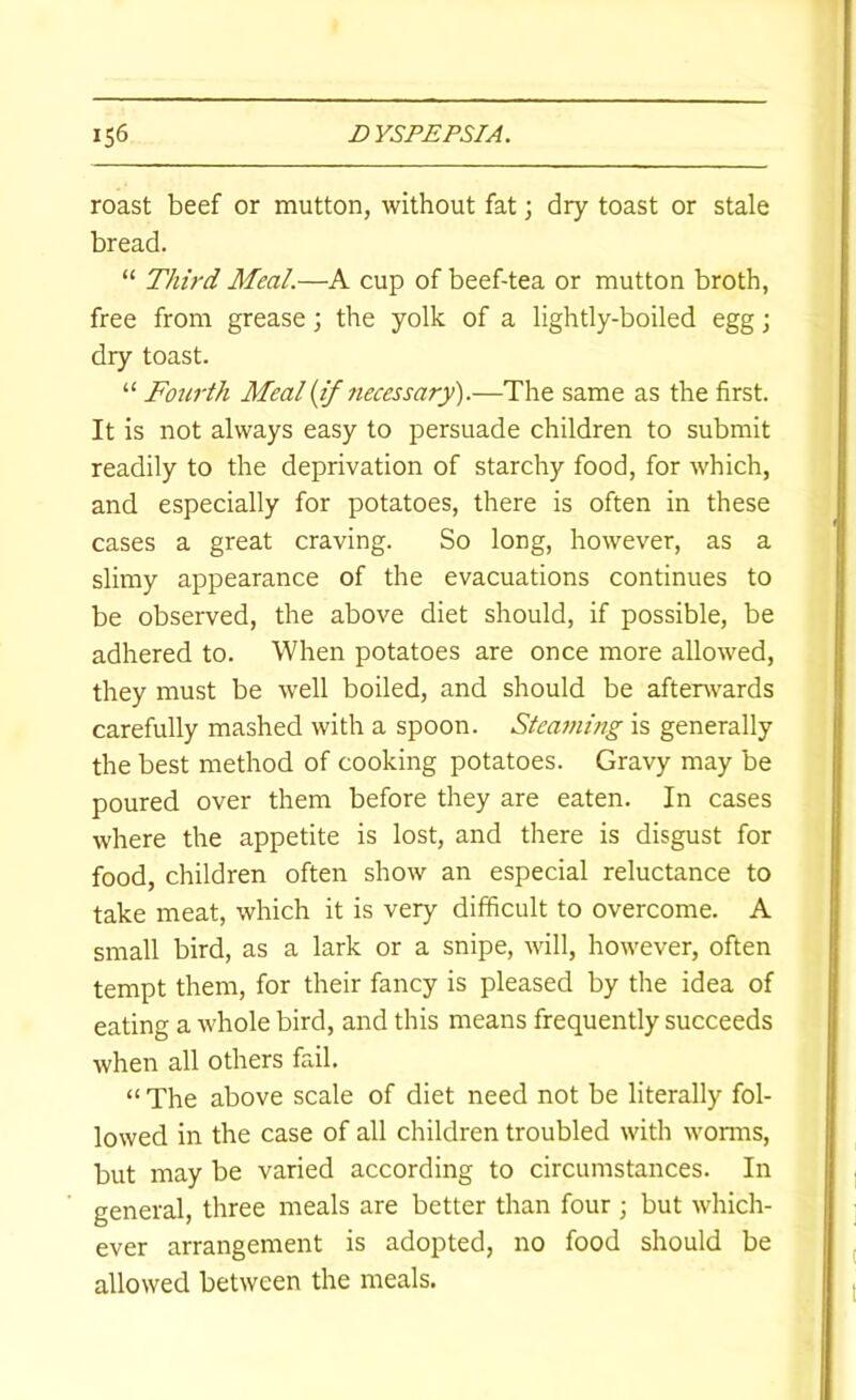 roast beef or mutton, without fat; dry toast or stale bread. “ Third Meal.—A cup of beef-tea or mutton broth, free from grease; the yolk of a lightly-boiled egg j dry toast. “ Fourth Meal {if necessary).—The same as the first. It is not always easy to persuade children to submit readily to the deprivation of starchy food, for which, and especially for potatoes, there is often in these cases a great craving. So long, however, as a slimy appearance of the evacuations continues to be observed, the above diet should, if possible, be adhered to. When potatoes are once more allowed, they must be well boiled, and should be afterwards carefully mashed with a spoon. Steaming is generally the best method of cooking potatoes. Gravy may be poured over them before they are eaten. In cases where the appetite is lost, and there is disgust for food, children often show an especial reluctance to take meat, which it is very difficult to overcome. A small bird, as a lark or a snipe, will, however, often tempt them, for their fancy is pleased by the idea of eating a whole bird, and this means frequently succeeds when all others fail. “ The above scale of diet need not be literally fol- lowed in the case of all children troubled with worms, but may be varied according to circumstances. In general, three meals are better than four ; but which- ever arrangement is adopted, no food should be allowed between the meals.