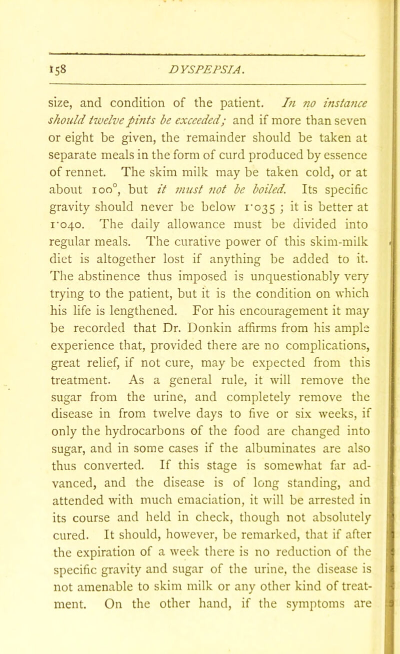 size, and condition of the patient. In no instmice should ttvelvepints be exceeded; and if more than seven or eight be given, the remainder should be taken at separate meals in the form of curd produced by essence of rennet. The skim milk may be taken cold, or at about ioo°, but it must not be boiled. Its specific gravity should never be below i‘035 ; it is better at I'040. The daily allowance must be divided into regular meals. The curative power of this skim-milk diet is altogether lost if anything be added to it. The abstinence thus imposed is unquestionably very trying to the patient, but it is the condition on which his life is lengthened. For his encouragement it may be recorded that Dr. Donkin affirms from his ample experience that, provided there are no complications, great relief, if not cure, may be expected from this treatment. As a general rule, it will remove the sugar from the urine, and completely remove the disease in from twelve days to five or six weeks, if only the hydrocarbons of the food are changed into sugar, and in some cases if the albuminates are also thus converted. If this stage is somewhat far ad- vanced, and the disease is of long standing, and attended with much emaciation, it will be arrested in its course and held in check, though not absolutely cured. It should, however, be remarked, that if after the expiration of a week there is no reduction of the specific gravity and sugar of the urine, the disease is not amenable to skim milk or any other kind of treat- ment. On the other hand, if the symptoms are