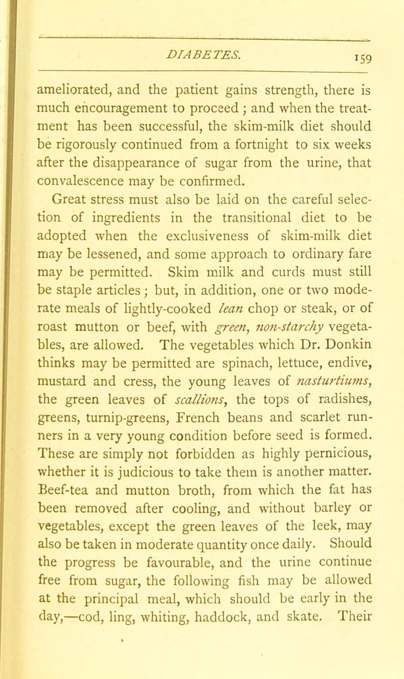 ameliorated, and the patient gains strength, there is much encouragement to proceed ; and when the treat- ment has been successful, the skim-milk diet should be rigorously continued from a fortnight to six weeks after the disaj^pearance of sugar from the urine, that convalescence may be confirmed. Great stress must also be laid on the careful selec- tion of ingredients in the transitional diet to be adopted when the exclusiveness of skim-milk diet may be lessened, and some approach to ordinary fare may be permitted. Skim milk and curds must still be staple articles but, in addition, one or two mode- rate meals of lightly-cooked lean chop or steak, or of roast mutton or beef, with green, 7ion-starchy vegeta- bles, are allowed. The vegetables which Dr. Donkin thinks may be permitted are spinach, lettuce, endive, mustard and cress, the young leaves of nasturtiu7?is, the green leaves of scalliofis, the tops of radishes, greens, turnip-greens, French beans and scarlet run- ners in a very young condition before seed is formed. These are simply not forbidden as highly pernicious, whether it is judicious to take them is another matter. Beef-tea and mutton broth, from which the fat has been removed after cooling, and without barley or vegetables, except the green leaves of the leek, may also be taken in moderate quantity once daily. Should the progress be favourable, and the urine continue free from sugar, the following fish may be allowed at the principal meal, which should be early in the day,—cod, ling, whiting, haddock, and skate. Their