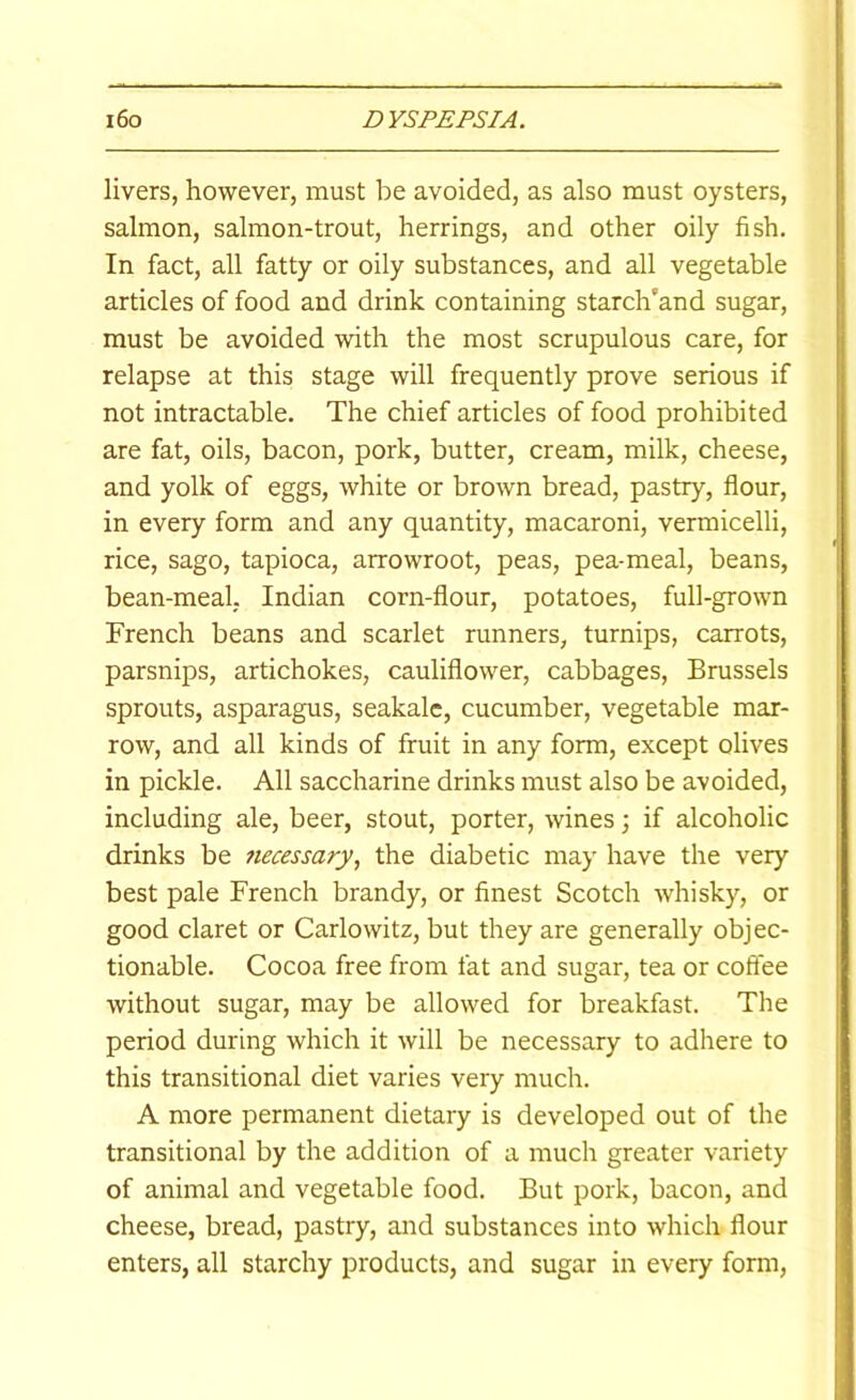 livers, however, must be avoided, as also must oysters, salmon, salmon-trout, herrings, and other oily fish. In fact, all fatty or oily substances, and all vegetable articles of food and drink containing starch’and sugar, must be avoided with the most scrupulous care, for relapse at this stage will frequently prove serious if not intractable. The chief articles of food prohibited are fat, oils, bacon, pork, butter, cream, milk, cheese, and yolk of eggs, white or brown bread, pastry, flour, in every form and any quantity, macaroni, vermicelli, rice, sago, tapioca, arrowroot, peas, pea-meal, beans, bean-meal, Indian corn-flour, potatoes, full-grown French beans and scarlet runners, turnips, carrots, parsnips, artichokes, cauliflower, cabbages, Brussels sprouts, asparagus, seakalc, cucumber, vegetable mar- row, and all kinds of fruit in any form, except olives in pickle. All saccharine drinks must also be avoided, including ale, beer, stout, porter, wines; if alcoholic drinks be ?iecessary, the diabetic may have the very best pale French brandy, or finest Scotch whisky, or good claret or Carlowitz, but they are generally objec- tionable. Cocoa free from fat and sugar, tea or coffee without sugar, may be allowed for breakfast. The period during which it will be necessary to adhere to this transitional diet varies very much. A more permanent dietary is developed out of the transitional by the addition of a much greater variety of animal and vegetable food. But pork, bacon, and cheese, bread, pastry, and substances into which flour enters, all starchy products, and sugar in every form.